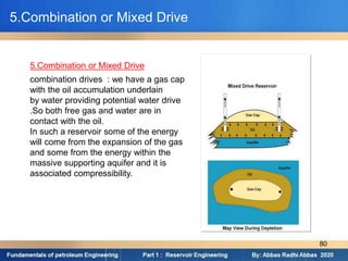 combination drives : we have a gas cap
with the oil accumulation underlain
by water providing potential water drive
.So both free gas and water are in
contact with the oil.
In such a reservoir some of the energy
will come from the expansion of the gas
and some from the energy within the
massive supporting aquifer and it is
associated compressibility.
5.Combination or Mixed Drive
5.Combination or Mixed Drive
80
 