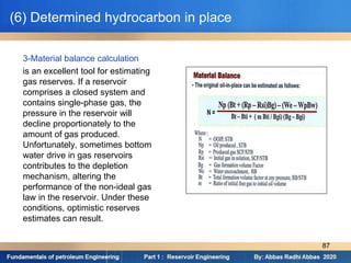 (6) Determined hydrocarbon in place
3-Material balance calculation
is an excellent tool for estimating
gas reserves. If a reservoir
comprises a closed system and
contains single-phase gas, the
pressure in the reservoir will
decline proportionately to the
amount of gas produced.
Unfortunately, sometimes bottom
water drive in gas reservoirs
contributes to the depletion
mechanism, altering the
performance of the non-ideal gas
law in the reservoir. Under these
conditions, optimistic reserves
estimates can result.
87
 