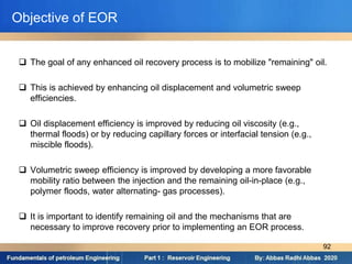  The goal of any enhanced oil recovery process is to mobilize "remaining" oil.
 This is achieved by enhancing oil displacement and volumetric sweep
efficiencies.
 Oil displacement efficiency is improved by reducing oil viscosity (e.g.,
thermal floods) or by reducing capillary forces or interfacial tension (e.g.,
miscible floods).
 Volumetric sweep efficiency is improved by developing a more favorable
mobility ratio between the injection and the remaining oil-in-place (e.g.,
polymer floods, water alternating- gas processes).
 It is important to identify remaining oil and the mechanisms that are
necessary to improve recovery prior to implementing an EOR process.
Objective of EOR
92
 
