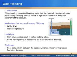  Description
Water-flooding consists of injecting water into the reservoir. Most widely used
post-primary recovery method. Water is injected in patterns or along the
periphery of the reservoir.
Mechanisms that Improve Recovery Efficiency
• Water drive
• Increased pressure
Limitations
• High oil viscosities result in higher mobility ratios.
• Some heterogeneity is acceptable but avoid extensive fractures.
Challenges
• Poor compatibility between the injected water and reservoir may cause
formation damage
Water-flooding
94
 