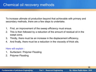 To increase ultimate oil production beyond that achievable with primary and
secondary methods, there are a few steps to undertake.
1. First, an improvement of the sweep efficiency must ensue.
2. This is then followed by a reduction of the amount of residual oil in the
swept zone.
3. Thirdly, there must be an increase in the displacement efficiency.
4. And finally, there must be a reduction in the viscosity of thick oils.
Here will explain :
1. Surfactant / Polymer Flooding
2. Polymer Flooding
Chemical oil recovery methods
96
 