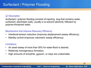 Surfactant / Polymer Flooding
 Description
Surfactant / polymer flooding consists of injecting slug that contains water,
surfactant, electrolyte (salt), usually a co-solvent (alcohol), followed by
polymer-thickened water.
Mechanisms that Improve Recovery Efficiency
• Interfacial tension reduction (improves displacement sweep efficiency).
• Mobility control (improves volumetric sweep efficiency).
Limitations
• An areal sweep of more than 50% for water-flood is desired.
• Relatively homogeneous formation.
• High amounts of anhydrite, gypsum, or clays are undesirable.
97
 