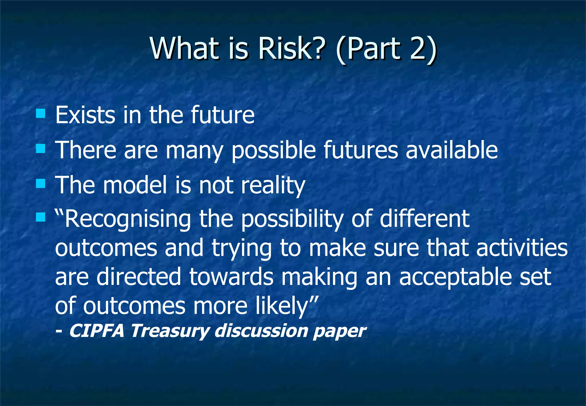 What is Risk? (Part 2) Exists in the future There are many possible futures available The model is not reality “ Recognising the possibility of different outcomes and trying to make sure that activities are directed towards making an acceptable set of outcomes more likely” -  CIPFA Treasury discussion paper 