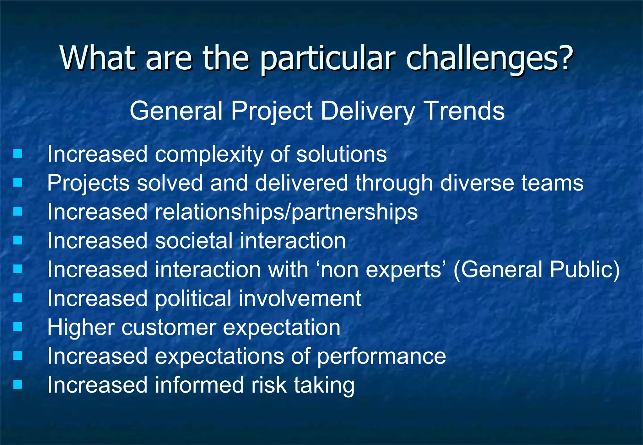 General Project Delivery Trends Increased complexity of solutions Projects solved and delivered through diverse teams Increased relationships/partnerships Increased societal interaction Increased interaction with ‘non experts’ (General Public) Increased political involvement Higher customer expectation Increased expectations of performance Increased informed risk taking What are the particular challenges? 