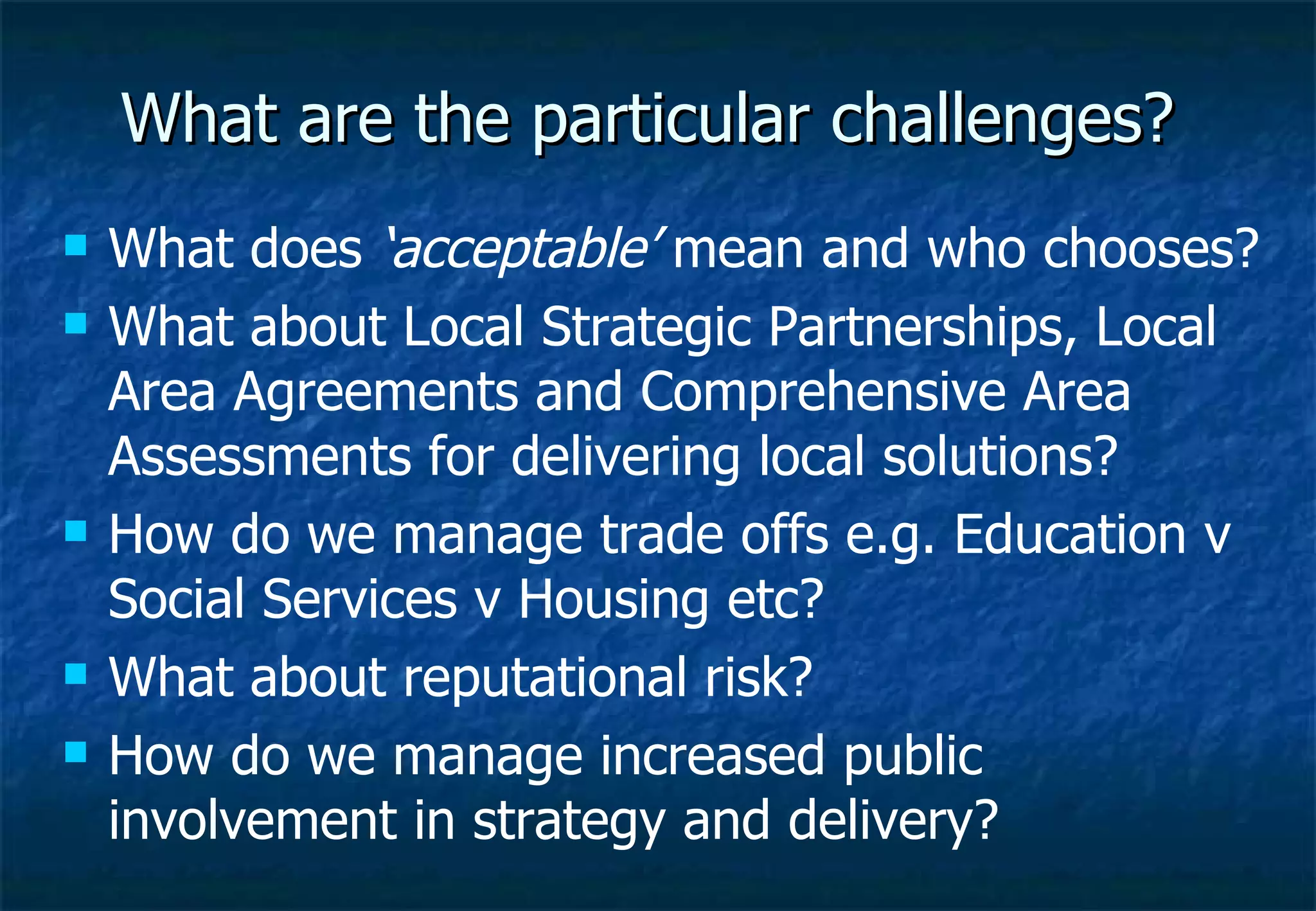 What are the particular challenges? What does  ‘acceptable’  mean and who chooses? What about Local Strategic Partnerships, Local Area Agreements and Comprehensive Area Assessments for delivering local solutions? How do we manage trade offs e.g. Education v Social Services v Housing etc? What about reputational risk? How do we manage increased public involvement in strategy and delivery? 