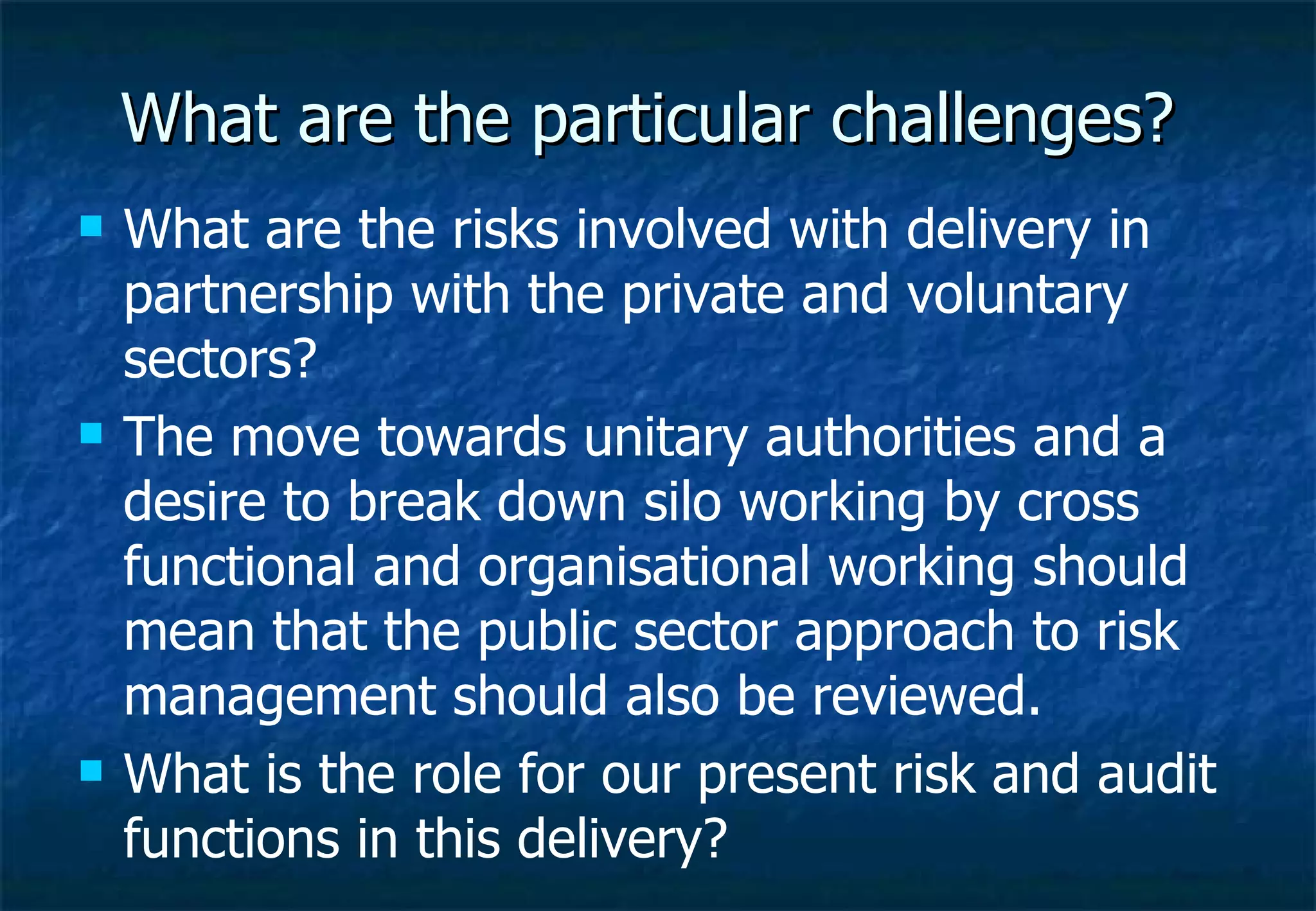 What are the particular challenges? What are the risks involved with delivery in partnership with the private and voluntary sectors? The move towards unitary authorities and a desire to break down silo working by cross functional and organisational working should mean that the public sector approach to risk management should also be reviewed. What is the role for our present risk and audit functions in this delivery?  