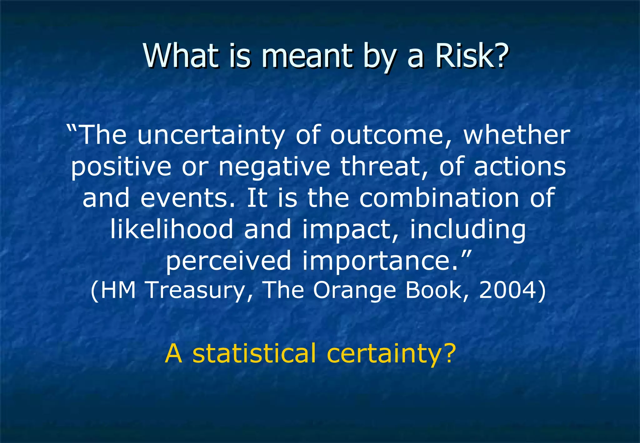 What is meant by a Risk? “ The uncertainty of outcome, whether positive or negative threat, of actions and events. It is the combination of likelihood and impact, including perceived importance.” (HM Treasury, The Orange Book, 2004) A statistical certainty? 