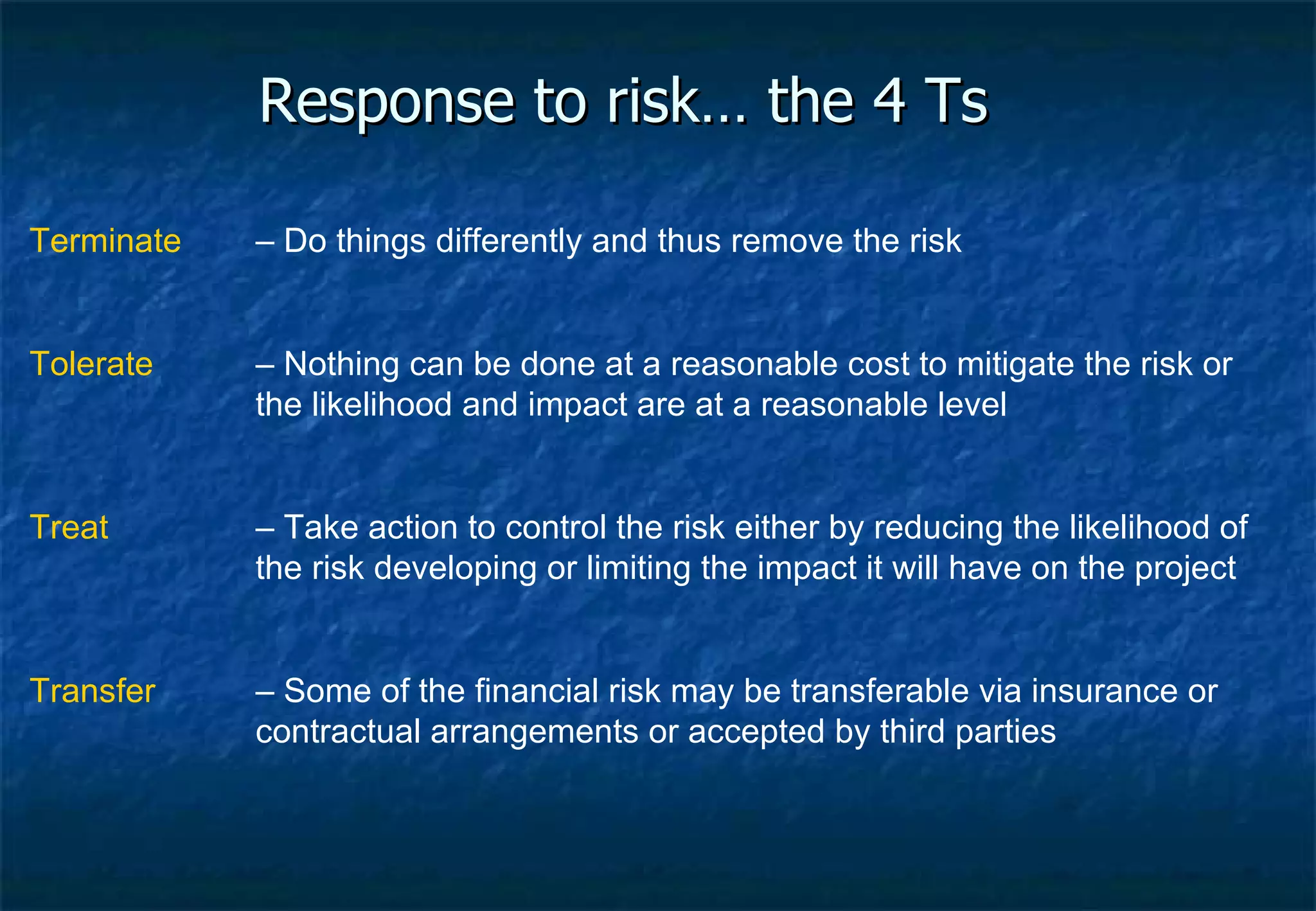 Response to risk… the 4 Ts Terminate – Do things differently and thus remove the risk Tolerate   – Nothing can be done at a reasonable cost to mitigate the risk or the likelihood and impact are at a reasonable level Treat – Take action to control the risk either by reducing the likelihood of the risk developing or limiting the impact it will have on the project Transfer   – Some of the financial risk may be transferable via insurance or contractual arrangements or accepted by third parties 