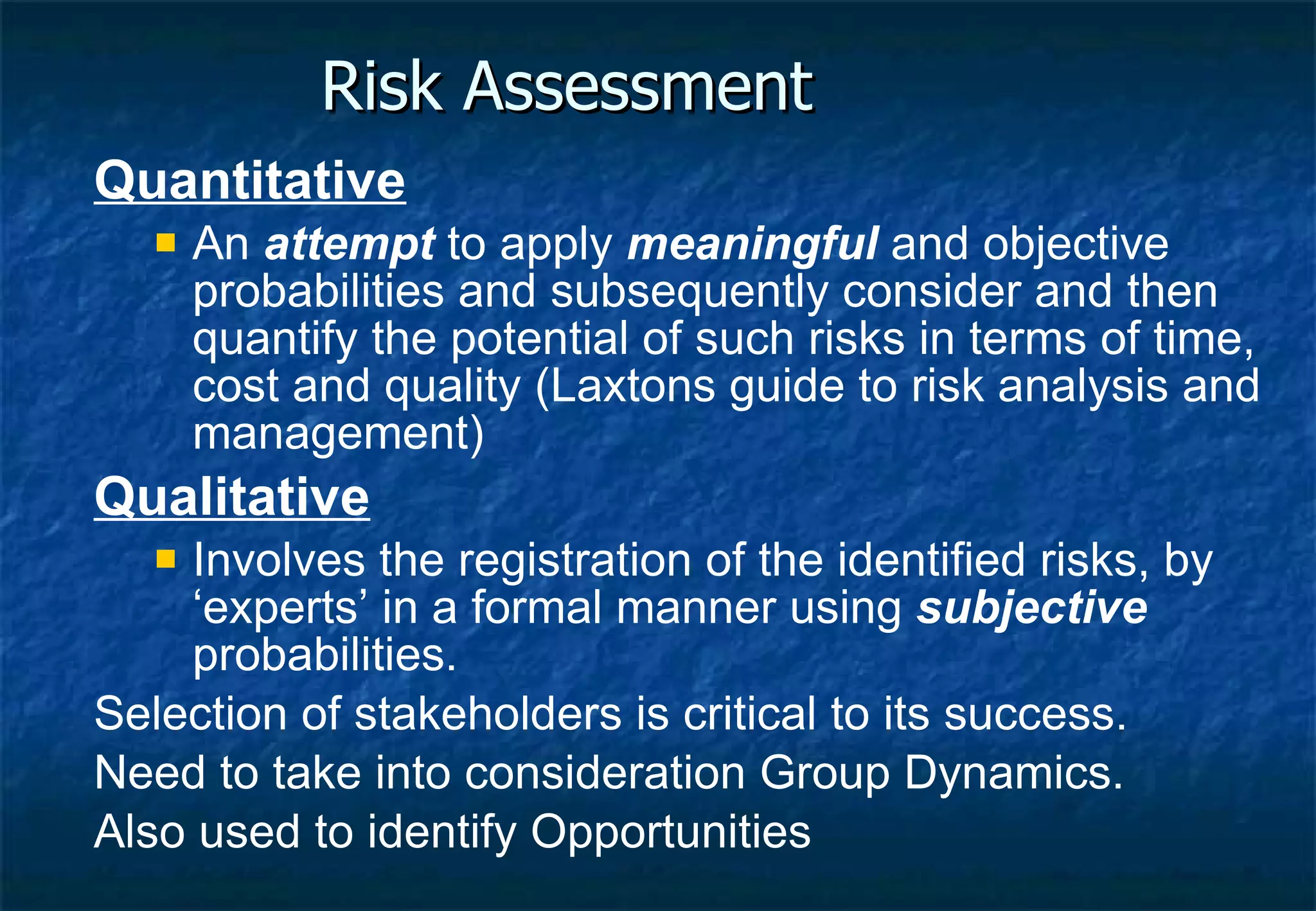 Risk Assessment Quantitative An  attempt  to apply  meaningful  and objective probabilities and subsequently consider and then quantify the potential of such risks in terms of time, cost and quality (Laxtons guide to risk analysis and management) Qualitative Involves the registration of the identified risks, by ‘experts’ in a formal manner using  subjective  probabilities. Selection of stakeholders is critical to its success. Need to take into consideration Group Dynamics. Also used to identify Opportunities 