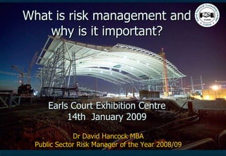 What is risk management and why is it important? Earls Court Exhibition Centre 14th  January 2009 Dr David Hancock MBA Public Sector Risk Manager of the Year 2008/09 