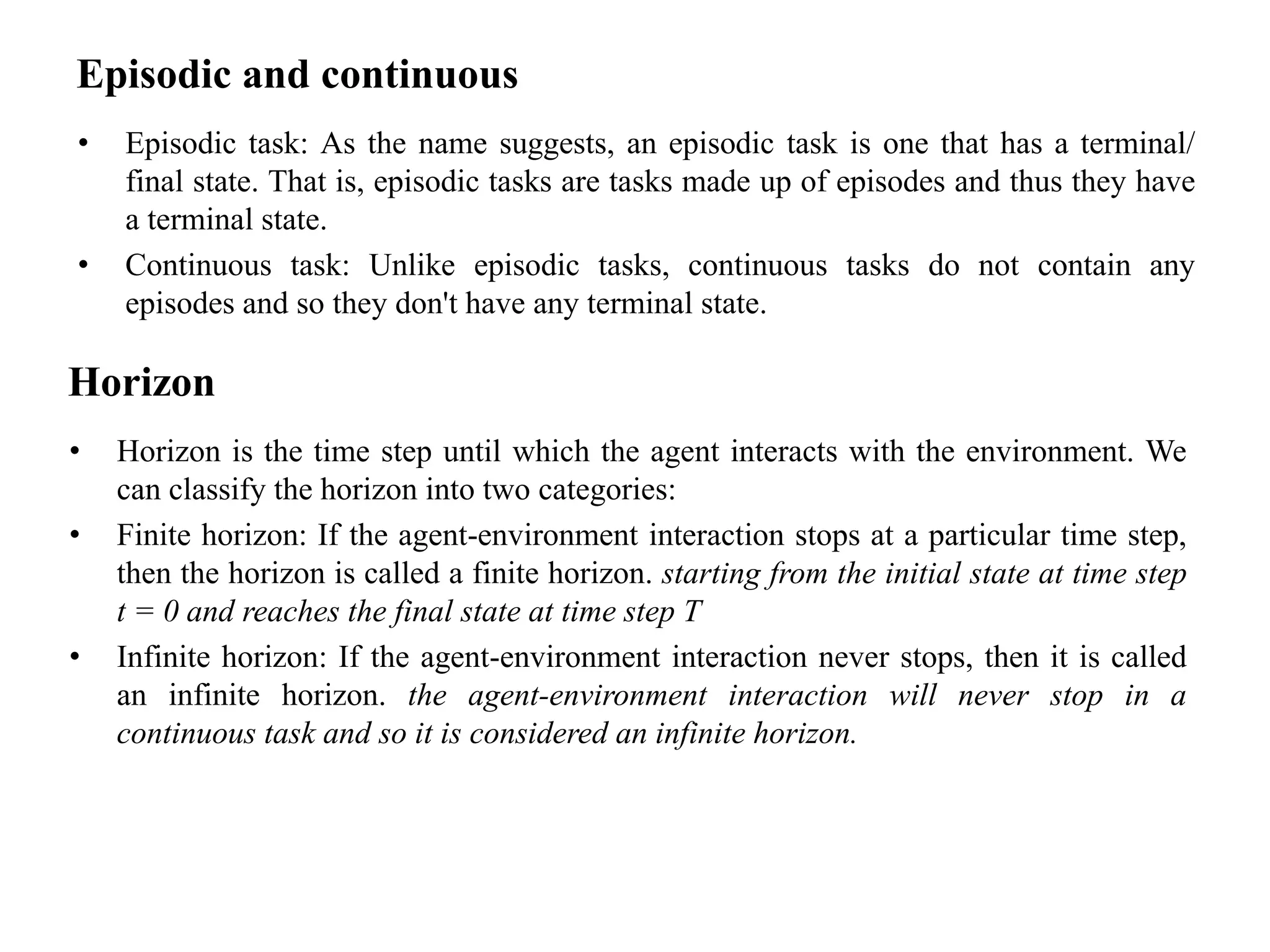 Episodic and continuous
• Episodic task: As the name suggests, an episodic task is one that has a terminal/
final state. That is, episodic tasks are tasks made up of episodes and thus they have
a terminal state.
• Continuous task: Unlike episodic tasks, continuous tasks do not contain any
episodes and so they don't have any terminal state.
Horizon
• Horizon is the time step until which the agent interacts with the environment. We
can classify the horizon into two categories:
• Finite horizon: If the agent-environment interaction stops at a particular time step,
then the horizon is called a finite horizon. starting from the initial state at time step
t = 0 and reaches the final state at time step T
• Infinite horizon: If the agent-environment interaction never stops, then it is called
an infinite horizon. the agent-environment interaction will never stop in a
continuous task and so it is considered an infinite horizon.
 