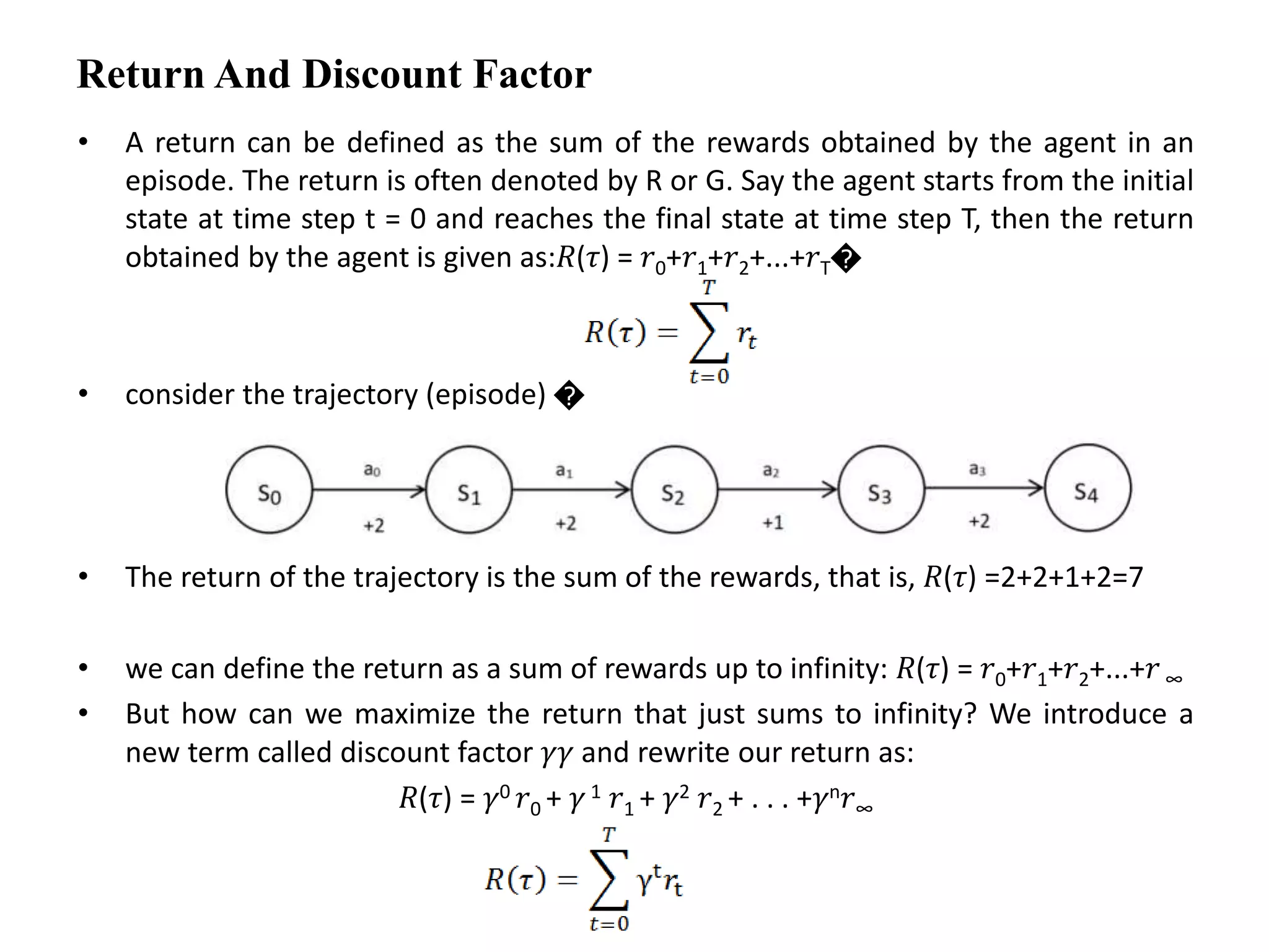 Return And Discount Factor
• A return can be defined as the sum of the rewards obtained by the agent in an
episode. The return is often denoted by R or G. Say the agent starts from the initial
state at time step t = 0 and reaches the final state at time step T, then the return
obtained by the agent is given as:𝑅(𝜏) = 𝑟0+𝑟1+𝑟2+...+𝑟T�
• consider the trajectory (episode) �
• The return of the trajectory is the sum of the rewards, that is, 𝑅(𝜏) =2+2+1+2=7
• we can define the return as a sum of rewards up to infinity: 𝑅(𝜏) = 𝑟0+𝑟1+𝑟2+...+𝑟 ∞
• But how can we maximize the return that just sums to infinity? We introduce a
new term called discount factor 𝛾𝛾 and rewrite our return as:
𝑅(𝜏) = 𝛾0 𝑟0 + 𝛾 1 𝑟1 + 𝛾2 𝑟2 + . . . +𝛾n𝑟∞
 