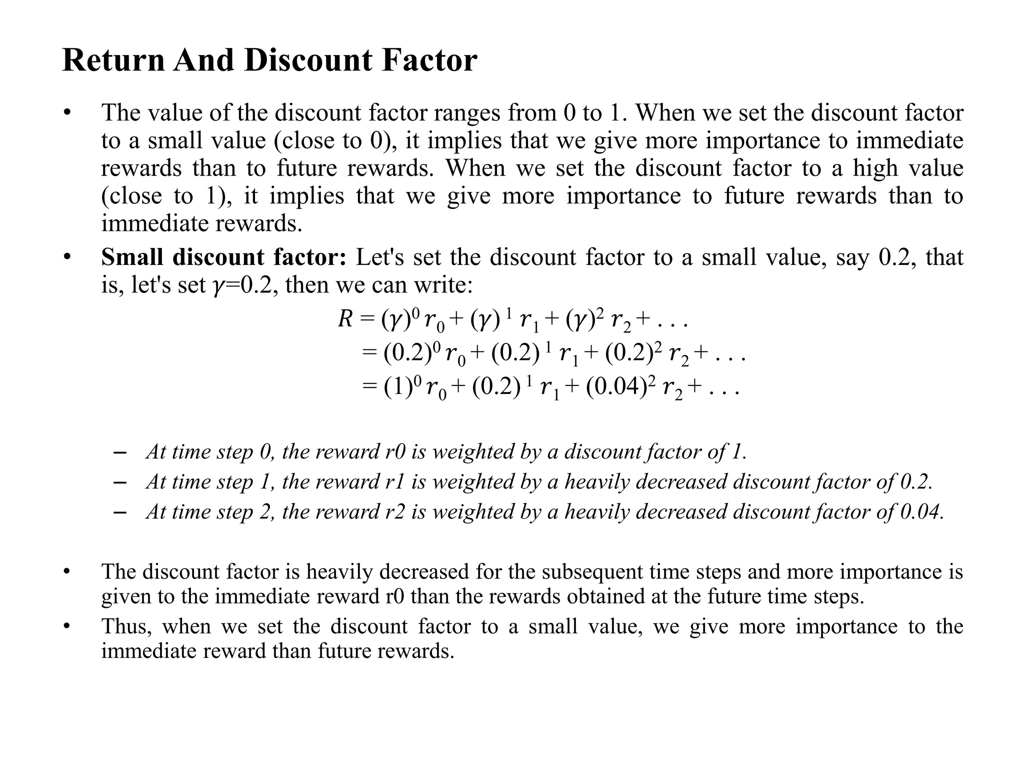 Return And Discount Factor
• The value of the discount factor ranges from 0 to 1. When we set the discount factor
to a small value (close to 0), it implies that we give more importance to immediate
rewards than to future rewards. When we set the discount factor to a high value
(close to 1), it implies that we give more importance to future rewards than to
immediate rewards.
• Small discount factor: Let's set the discount factor to a small value, say 0.2, that
is, let's set 𝛾=0.2, then we can write:
𝑅 = (𝛾)0 𝑟0 + (𝛾) 1 𝑟1 + (𝛾)2 𝑟2 + . . .
= (0.2)0 𝑟0 + (0.2) 1 𝑟1 + (0.2)2 𝑟2 + . . .
= (1)0 𝑟0 + (0.2) 1 𝑟1 + (0.04)2 𝑟2 + . . .
– At time step 0, the reward r0 is weighted by a discount factor of 1.
– At time step 1, the reward r1 is weighted by a heavily decreased discount factor of 0.2.
– At time step 2, the reward r2 is weighted by a heavily decreased discount factor of 0.04.
• The discount factor is heavily decreased for the subsequent time steps and more importance is
given to the immediate reward r0 than the rewards obtained at the future time steps.
• Thus, when we set the discount factor to a small value, we give more importance to the
immediate reward than future rewards.
 