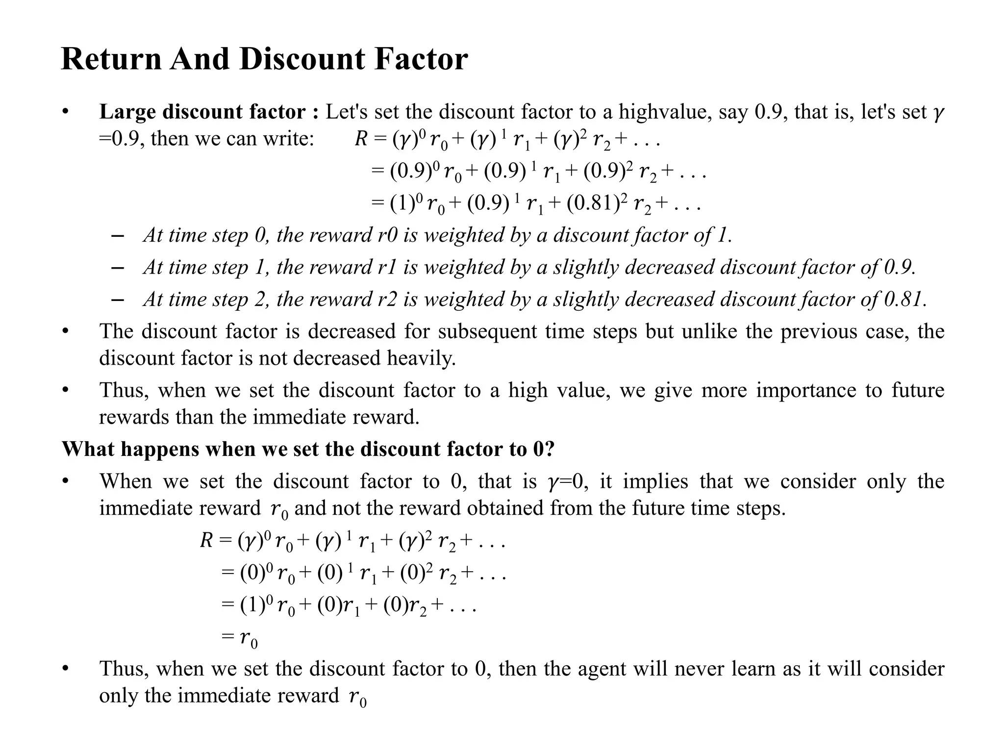 Return And Discount Factor
• Large discount factor : Let's set the discount factor to a highvalue, say 0.9, that is, let's set 𝛾
=0.9, then we can write: 𝑅 = (𝛾)0 𝑟0 + (𝛾) 1 𝑟1 + (𝛾)2 𝑟2 + . . .
= (0.9)0 𝑟0 + (0.9) 1 𝑟1 + (0.9)2 𝑟2 + . . .
= (1)0 𝑟0 + (0.9) 1 𝑟1 + (0.81)2 𝑟2 + . . .
– At time step 0, the reward r0 is weighted by a discount factor of 1.
– At time step 1, the reward r1 is weighted by a slightly decreased discount factor of 0.9.
– At time step 2, the reward r2 is weighted by a slightly decreased discount factor of 0.81.
• The discount factor is decreased for subsequent time steps but unlike the previous case, the
discount factor is not decreased heavily.
• Thus, when we set the discount factor to a high value, we give more importance to future
rewards than the immediate reward.
What happens when we set the discount factor to 0?
• When we set the discount factor to 0, that is 𝛾=0, it implies that we consider only the
immediate reward 𝑟0 and not the reward obtained from the future time steps.
𝑅 = (𝛾)0 𝑟0 + (𝛾) 1 𝑟1 + (𝛾)2 𝑟2 + . . .
= (0)0 𝑟0 + (0) 1 𝑟1 + (0)2 𝑟2 + . . .
= (1)0 𝑟0 + (0)𝑟1 + (0)𝑟2 + . . .
= 𝑟0
• Thus, when we set the discount factor to 0, then the agent will never learn as it will consider
only the immediate reward 𝑟0
 