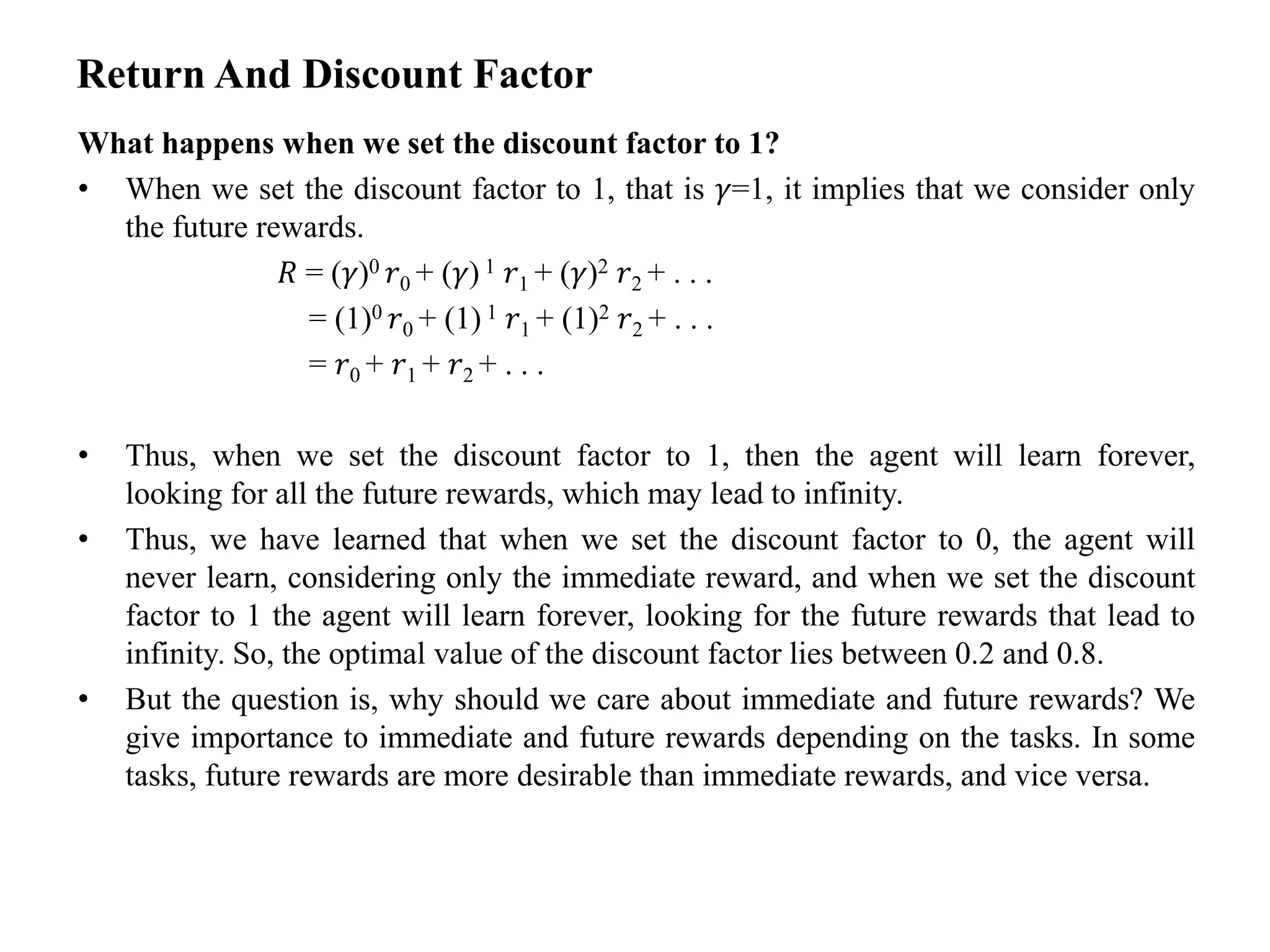Return And Discount Factor
What happens when we set the discount factor to 1?
• When we set the discount factor to 1, that is 𝛾=1, it implies that we consider only
the future rewards.
𝑅 = (𝛾)0 𝑟0 + (𝛾) 1 𝑟1 + (𝛾)2 𝑟2 + . . .
= (1)0 𝑟0 + (1) 1 𝑟1 + (1)2 𝑟2 + . . .
= 𝑟0 + 𝑟1 + 𝑟2 + . . .
• Thus, when we set the discount factor to 1, then the agent will learn forever,
looking for all the future rewards, which may lead to infinity.
• Thus, we have learned that when we set the discount factor to 0, the agent will
never learn, considering only the immediate reward, and when we set the discount
factor to 1 the agent will learn forever, looking for the future rewards that lead to
infinity. So, the optimal value of the discount factor lies between 0.2 and 0.8.
• But the question is, why should we care about immediate and future rewards? We
give importance to immediate and future rewards depending on the tasks. In some
tasks, future rewards are more desirable than immediate rewards, and vice versa.
 