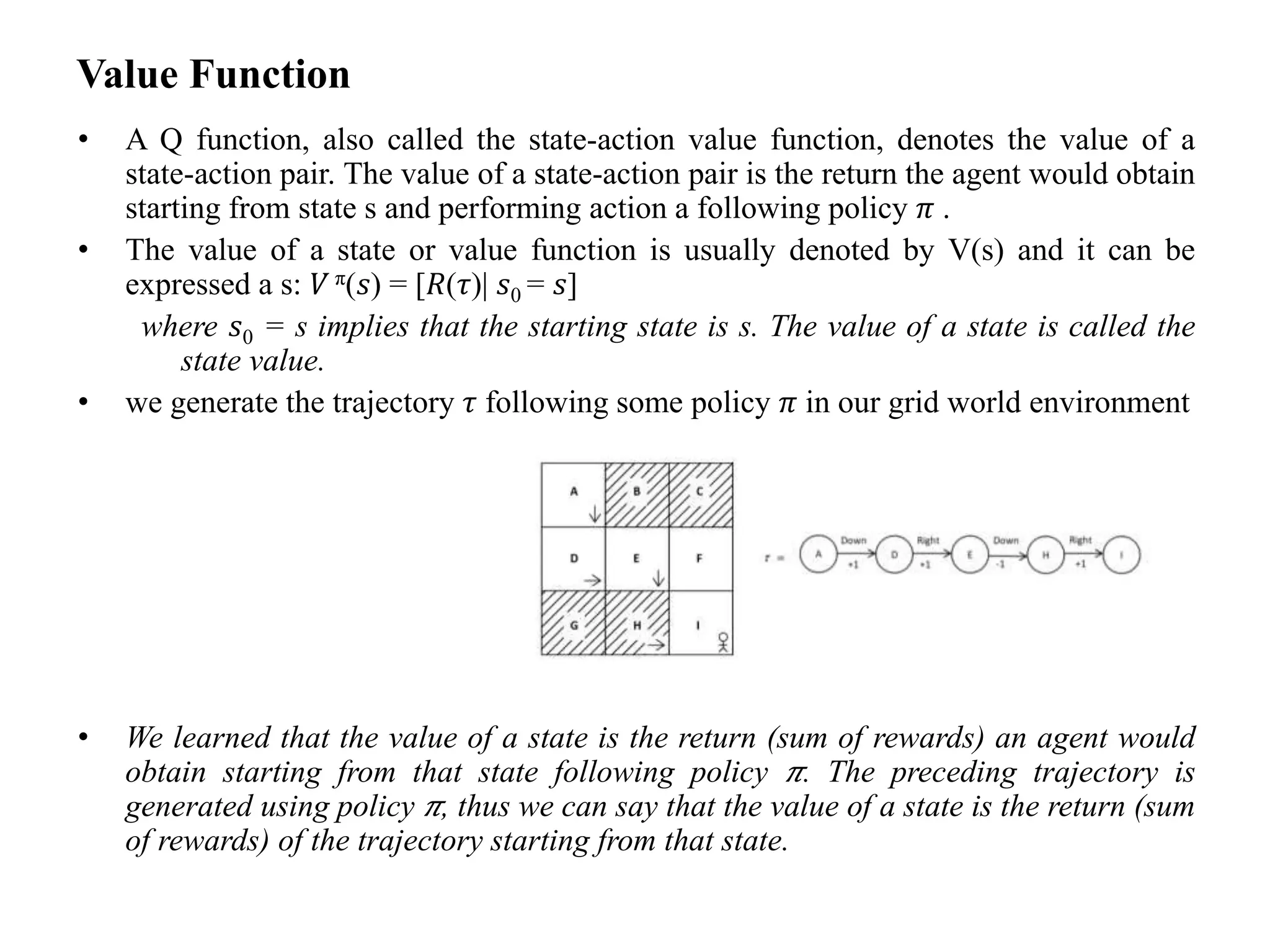 Value Function
• A Q function, also called the state-action value function, denotes the value of a
state-action pair. The value of a state-action pair is the return the agent would obtain
starting from state s and performing action a following policy 𝜋 .
• The value of a state or value function is usually denoted by V(s) and it can be
expressed a s: 𝑉 π(𝑠) = [𝑅(𝜏)| 𝑠0 = 𝑠]
where 𝑠0 = s implies that the starting state is s. The value of a state is called the
state value.
• we generate the trajectory 𝜏 following some policy 𝜋 in our grid world environment
• We learned that the value of a state is the return (sum of rewards) an agent would
obtain starting from that state following policy 𝜋. The preceding trajectory is
generated using policy 𝜋, thus we can say that the value of a state is the return (sum
of rewards) of the trajectory starting from that state.
 