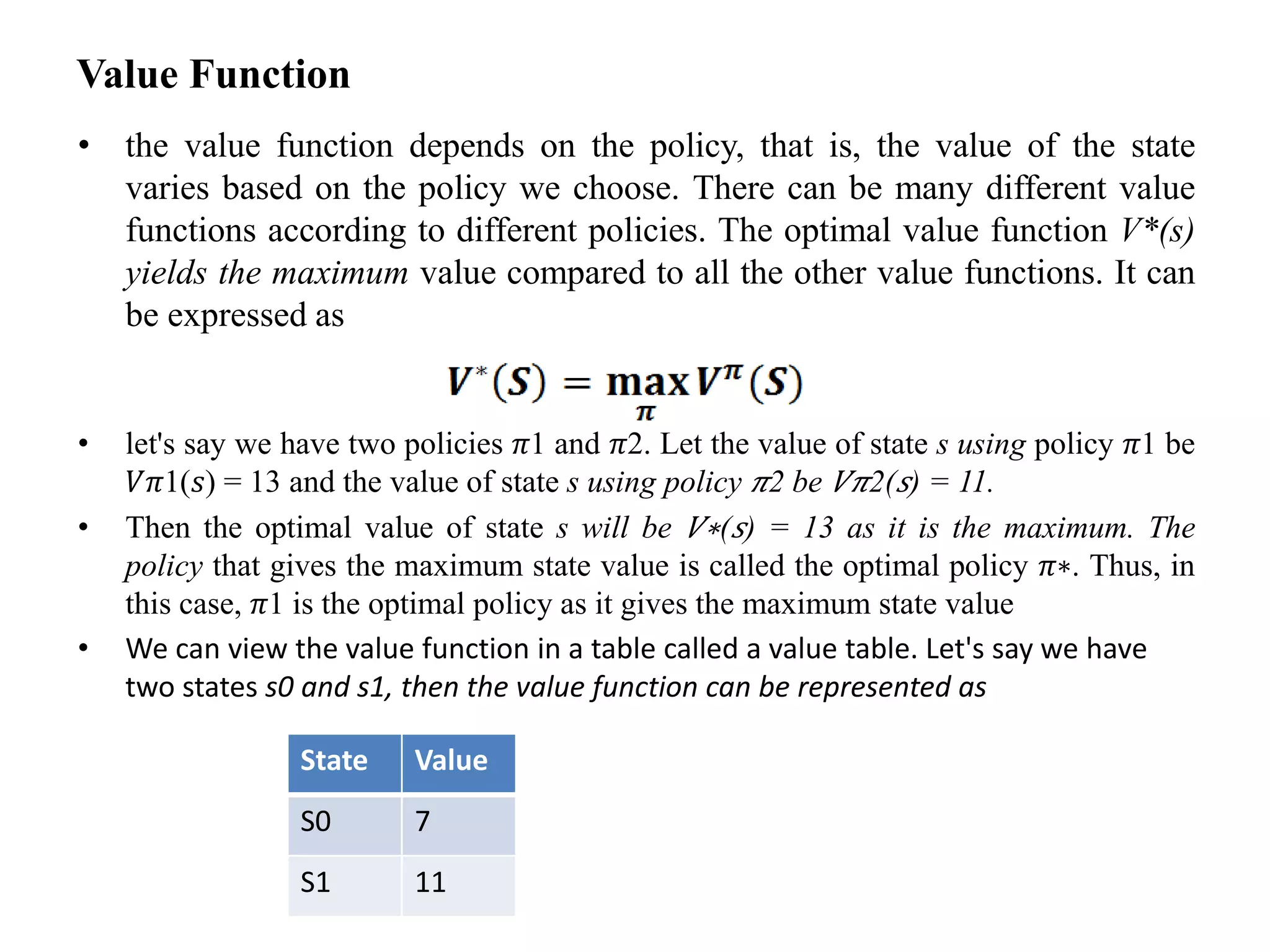 Value Function
• the value function depends on the policy, that is, the value of the state
varies based on the policy we choose. There can be many different value
functions according to different policies. The optimal value function V*(s)
yields the maximum value compared to all the other value functions. It can
be expressed as
• let's say we have two policies 𝜋1 and 𝜋2. Let the value of state s using policy 𝜋1 be
𝑉𝜋1(𝑠) = 13 and the value of state s using policy 𝜋2 be 𝑉𝜋2(𝑠) = 11.
• Then the optimal value of state s will be 𝑉∗(𝑠) = 13 as it is the maximum. The
policy that gives the maximum state value is called the optimal policy 𝜋∗. Thus, in
this case, 𝜋1 is the optimal policy as it gives the maximum state value
• We can view the value function in a table called a value table. Let's say we have
two states s0 and s1, then the value function can be represented as
State Value
S0 7
S1 11
 
