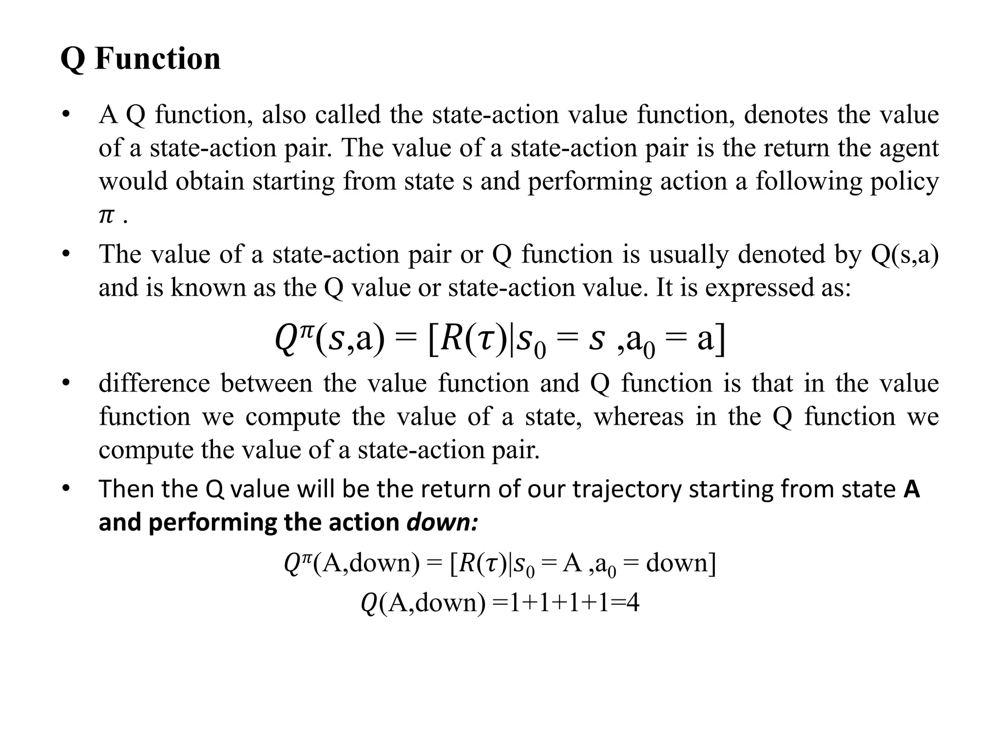 Q Function
• A Q function, also called the state-action value function, denotes the value
of a state-action pair. The value of a state-action pair is the return the agent
would obtain starting from state s and performing action a following policy
𝜋 .
• The value of a state-action pair or Q function is usually denoted by Q(s,a)
and is known as the Q value or state-action value. It is expressed as:
𝑄𝜋(𝑠,a) = [𝑅(𝜏)|𝑠0 = 𝑠 ,a0 = a]
• difference between the value function and Q function is that in the value
function we compute the value of a state, whereas in the Q function we
compute the value of a state-action pair.
• Then the Q value will be the return of our trajectory starting from state A
and performing the action down:
𝑄𝜋(A,down) = [𝑅(𝜏)|𝑠0 = A ,a0 = down]
𝑄(A,down) =1+1+1+1=4
 