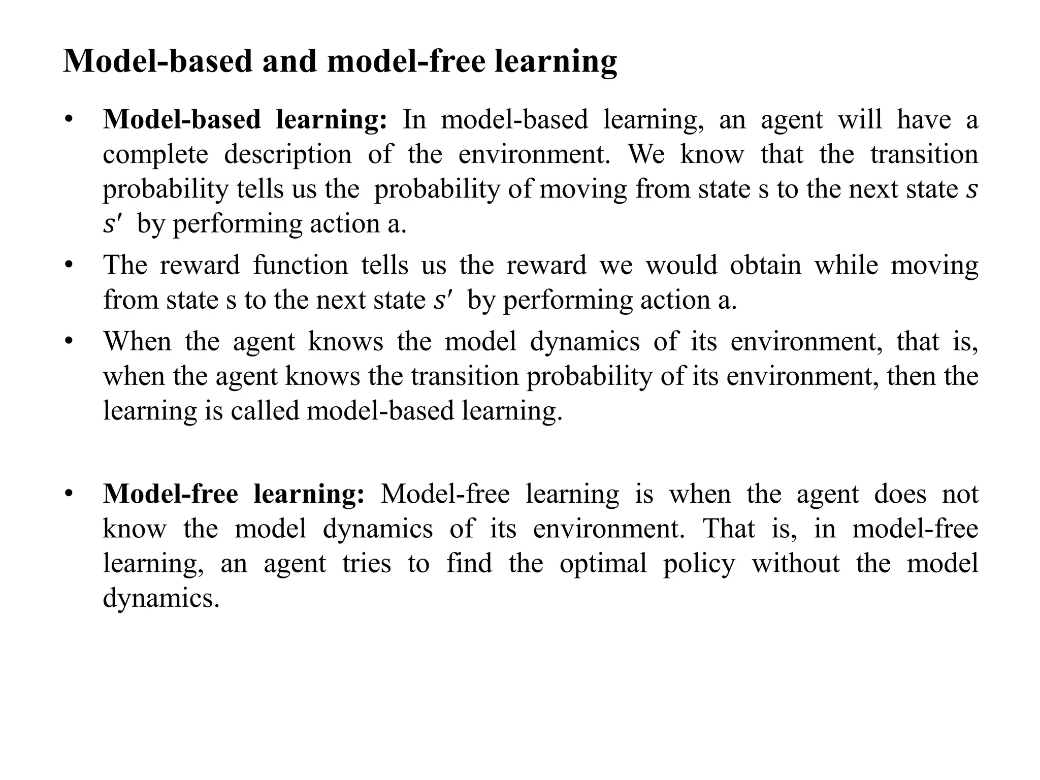 Model-based and model-free learning
• Model-based learning: In model-based learning, an agent will have a
complete description of the environment. We know that the transition
probability tells us the probability of moving from state s to the next state 𝑠
𝑠′ by performing action a.
• The reward function tells us the reward we would obtain while moving
from state s to the next state 𝑠′ by performing action a.
• When the agent knows the model dynamics of its environment, that is,
when the agent knows the transition probability of its environment, then the
learning is called model-based learning.
• Model-free learning: Model-free learning is when the agent does not
know the model dynamics of its environment. That is, in model-free
learning, an agent tries to find the optimal policy without the model
dynamics.
 
