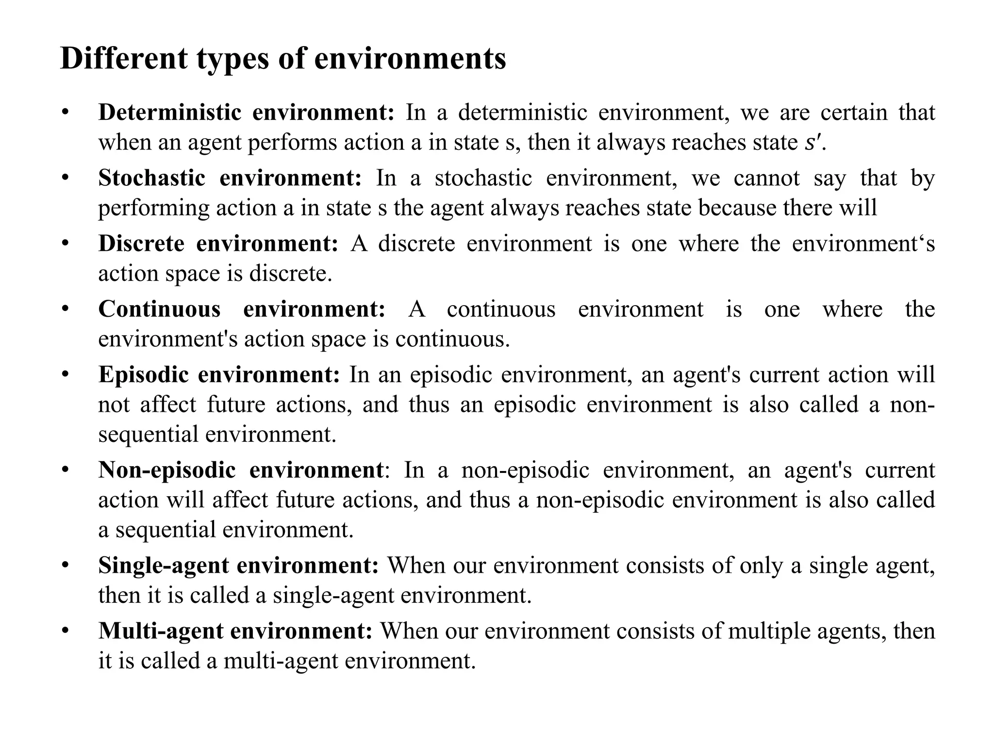Different types of environments
• Deterministic environment: In a deterministic environment, we are certain that
when an agent performs action a in state s, then it always reaches state 𝑠′.
• Stochastic environment: In a stochastic environment, we cannot say that by
performing action a in state s the agent always reaches state because there will
• Discrete environment: A discrete environment is one where the environment‘s
action space is discrete.
• Continuous environment: A continuous environment is one where the
environment's action space is continuous.
• Episodic environment: In an episodic environment, an agent's current action will
not affect future actions, and thus an episodic environment is also called a non-
sequential environment.
• Non-episodic environment: In a non-episodic environment, an agent's current
action will affect future actions, and thus a non-episodic environment is also called
a sequential environment.
• Single-agent environment: When our environment consists of only a single agent,
then it is called a single-agent environment.
• Multi-agent environment: When our environment consists of multiple agents, then
it is called a multi-agent environment.
 