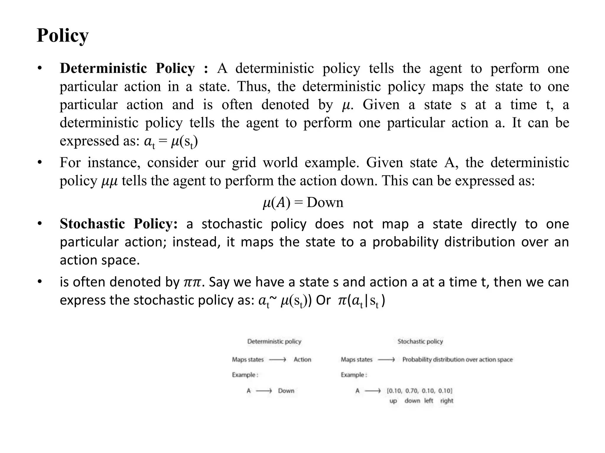 Policy
• Deterministic Policy : A deterministic policy tells the agent to perform one
particular action in a state. Thus, the deterministic policy maps the state to one
particular action and is often denoted by 𝜇. Given a state s at a time t, a
deterministic policy tells the agent to perform one particular action a. It can be
expressed as: 𝑎t = 𝜇(st)
• For instance, consider our grid world example. Given state A, the deterministic
policy 𝜇𝜇 tells the agent to perform the action down. This can be expressed as:
𝜇(𝐴) = Down
• Stochastic Policy: a stochastic policy does not map a state directly to one
particular action; instead, it maps the state to a probability distribution over an
action space.
• is often denoted by 𝜋𝜋. Say we have a state s and action a at a time t, then we can
express the stochastic policy as: 𝑎t~ 𝜇(st)) Or 𝜋(𝑎t|st )
 