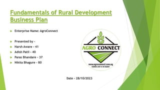 Fundamentals of Rural Development
Business Plan
 Enterprise Name: AgroConnect
 Presented by -
 Harsh Aware - 41
 Adish Patil - 40
 Paras Bhandare - 37
 Nikita Bhagure - 80
Date - 28/10/2023
 
