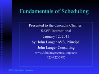 Fundamentals of Scheduling Presented to the Cascadia Chapter,  SAVE International January 12, 2011 by: John Langer AVS, Principal John Langer Consulting www.johnlangerconsulting.com 425-422-6986 © 2011 John Langer Consulting 