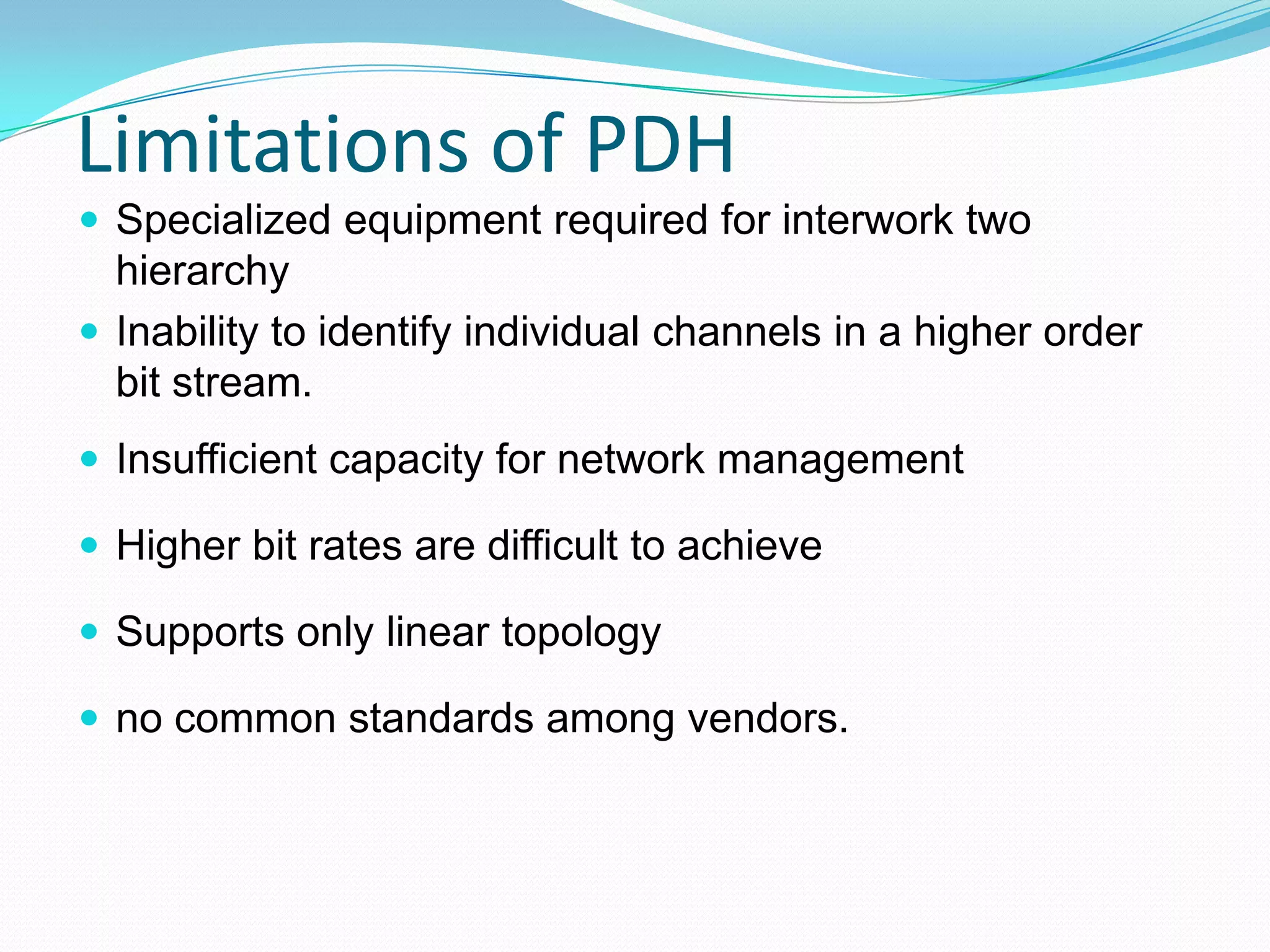 Limitations of PDH
 Specialized equipment required for interwork two
hierarchy
 Inability to identify individual channels in a higher order
bit stream.
 Insufficient capacity for network management
 Higher bit rates are difficult to achieve
 Supports only linear topology
 no common standards among vendors.
 