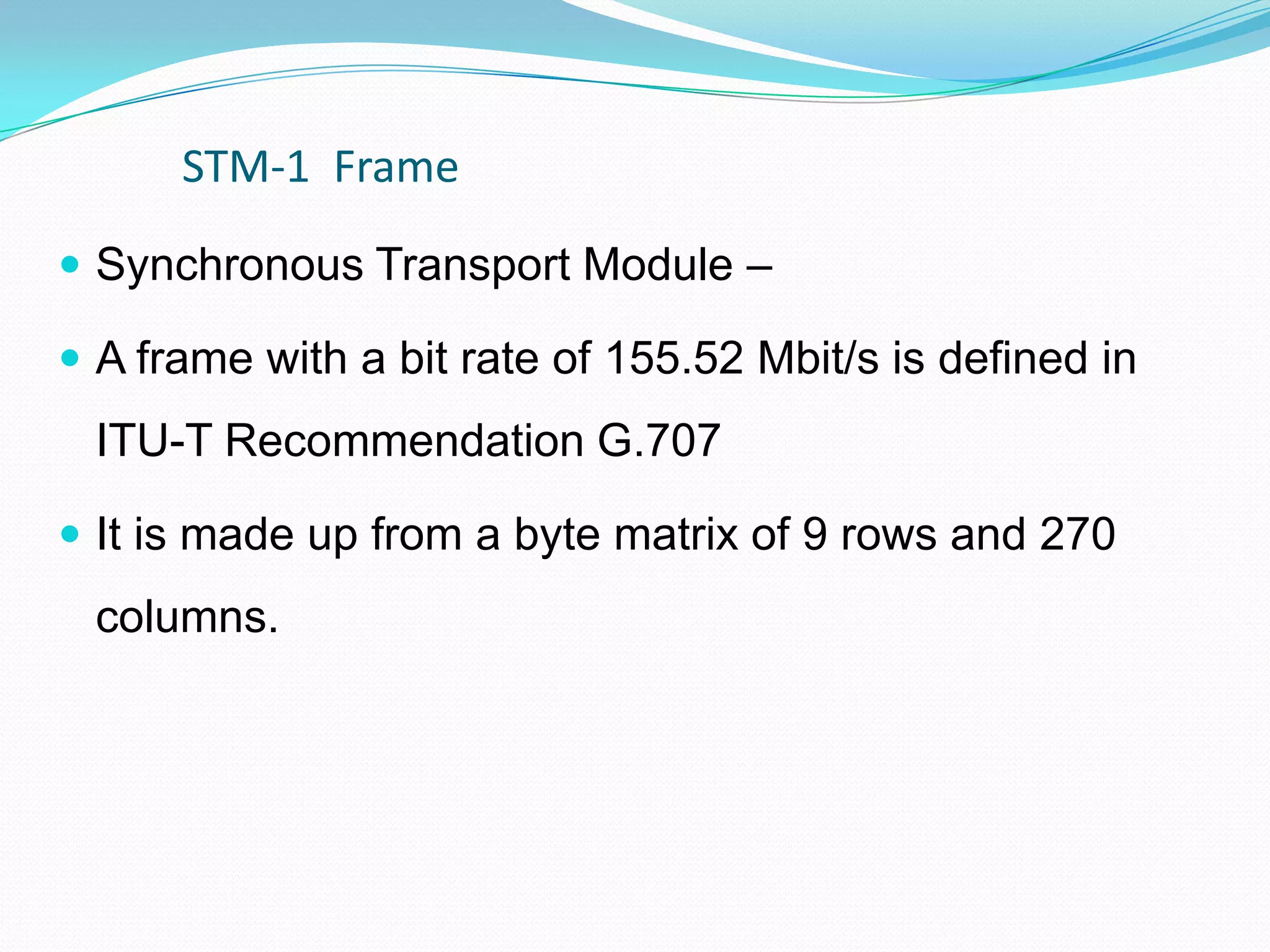 STM-1 Frame
 Synchronous Transport Module –
 A frame with a bit rate of 155.52 Mbit/s is defined in
ITU-T Recommendation G.707
 It is made up from a byte matrix of 9 rows and 270
columns.
 
