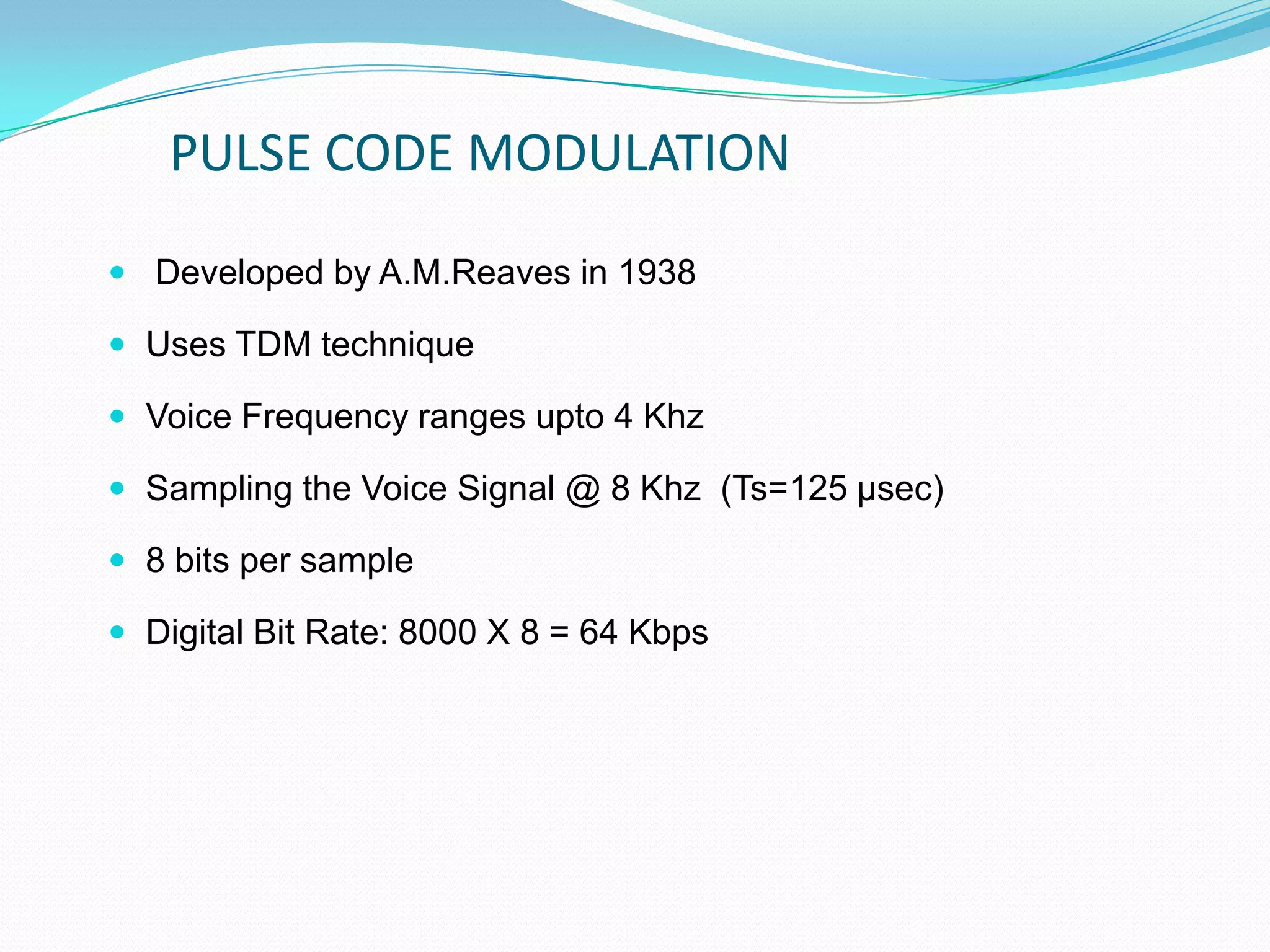 PULSE CODE MODULATION
 Developed by A.M.Reaves in 1938
 Uses TDM technique
 Voice Frequency ranges upto 4 Khz
 Sampling the Voice Signal @ 8 Khz (Ts=125 µsec)
 8 bits per sample
 Digital Bit Rate: 8000 X 8 = 64 Kbps
 