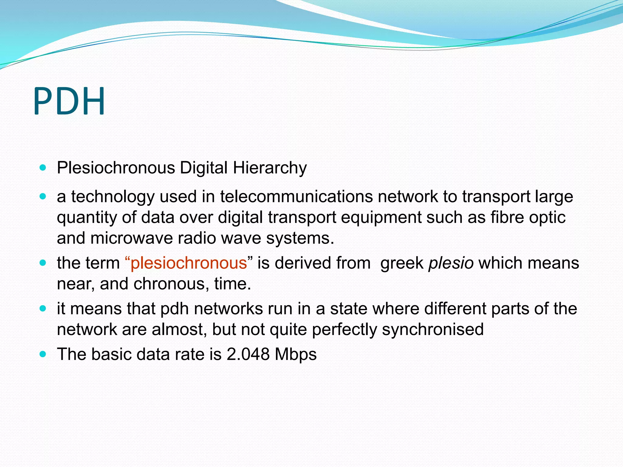 PDH
 Plesiochronous Digital Hierarchy
 a technology used in telecommunications network to transport large
quantity of data over digital transport equipment such as fibre optic
and microwave radio wave systems.
 the term “plesiochronous” is derived from greek plesio which means
near, and chronous, time.
 it means that pdh networks run in a state where different parts of the
network are almost, but not quite perfectly synchronised
 The basic data rate is 2.048 Mbps
 