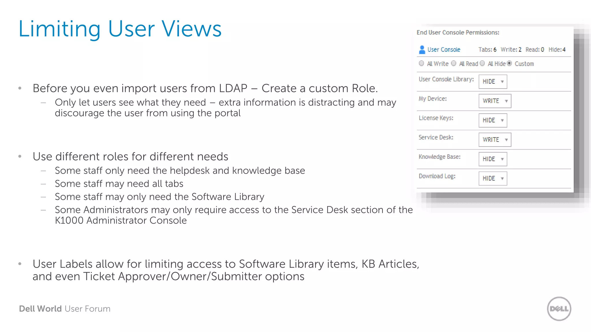 Dell World User Forum
Limiting User Views
• Before you even import users from LDAP – Create a custom Role.
– Only let users see what they need – extra information is distracting and may
discourage the user from using the portal
• Use different roles for different needs
– Some staff only need the helpdesk and knowledge base
– Some staff may need all tabs
– Some staff may only need the Software Library
– Some Administrators may only require access to the Service Desk section of the
K1000 Administrator Console
• User Labels allow for limiting access to Software Library items, KB Articles,
and even Ticket Approver/Owner/Submitter options
 