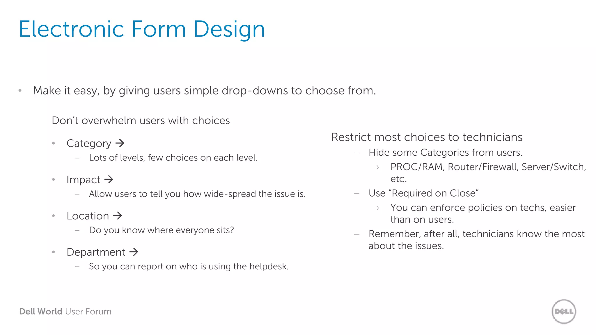 Dell World User Forum
Electronic Form Design
• Make it easy, by giving users simple drop-downs to choose from.
Restrict most choices to technicians
– Hide some Categories from users.
› PROC/RAM, Router/Firewall, Server/Switch,
etc.
– Use “Required on Close”
› You can enforce policies on techs, easier
than on users.
– Remember, after all, technicians know the most
about the issues.
Don’t overwhelm users with choices
• Category 
– Lots of levels, few choices on each level.
• Impact 
– Allow users to tell you how wide-spread the issue is.
• Location 
– Do you know where everyone sits?
• Department 
– So you can report on who is using the helpdesk.
 