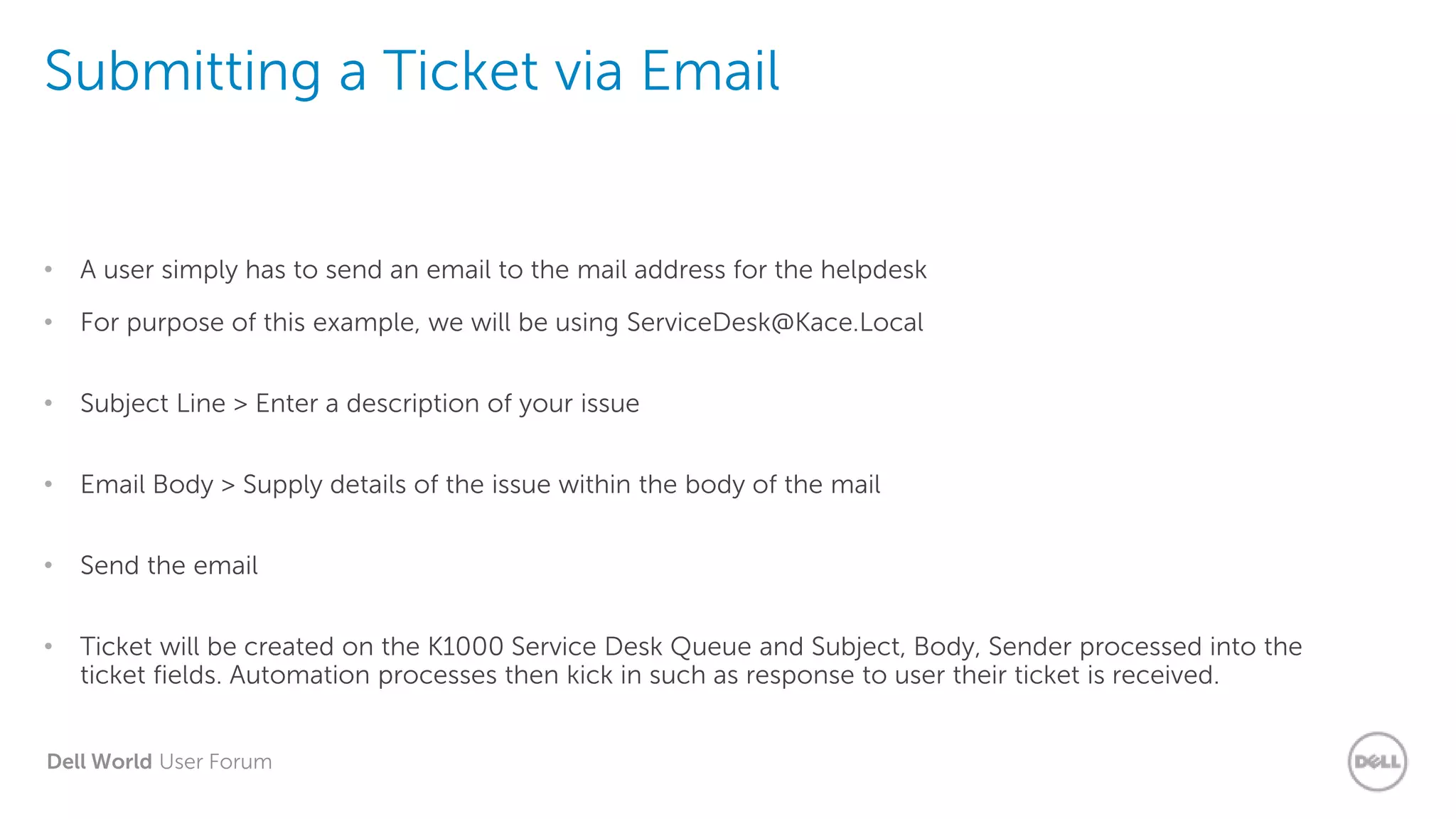 Dell World User Forum
Submitting a Ticket via Email
• A user simply has to send an email to the mail address for the helpdesk
• For purpose of this example, we will be using ServiceDesk@Kace.Local
• Subject Line > Enter a description of your issue
• Email Body > Supply details of the issue within the body of the mail
• Send the email
• Ticket will be created on the K1000 Service Desk Queue and Subject, Body, Sender processed into the
ticket fields. Automation processes then kick in such as response to user their ticket is received.
 