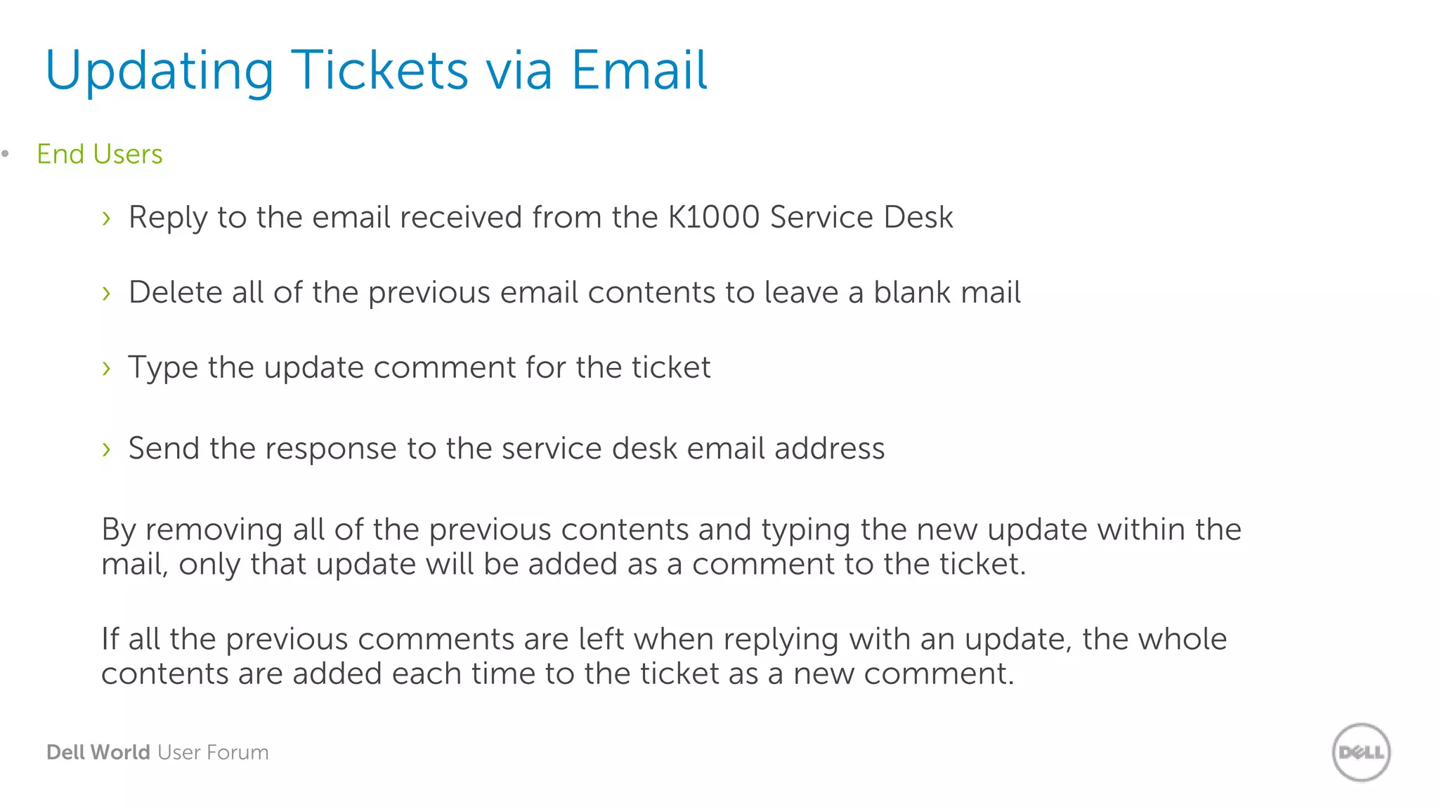 Dell World User Forum
Updating Tickets via Email
› Reply to the email received from the K1000 Service Desk
› Delete all of the previous email contents to leave a blank mail
› Type the update comment for the ticket
› Send the response to the service desk email address
By removing all of the previous contents and typing the new update within the
mail, only that update will be added as a comment to the ticket.
If all the previous comments are left when replying with an update, the whole
contents are added each time to the ticket as a new comment.
• End Users
 
