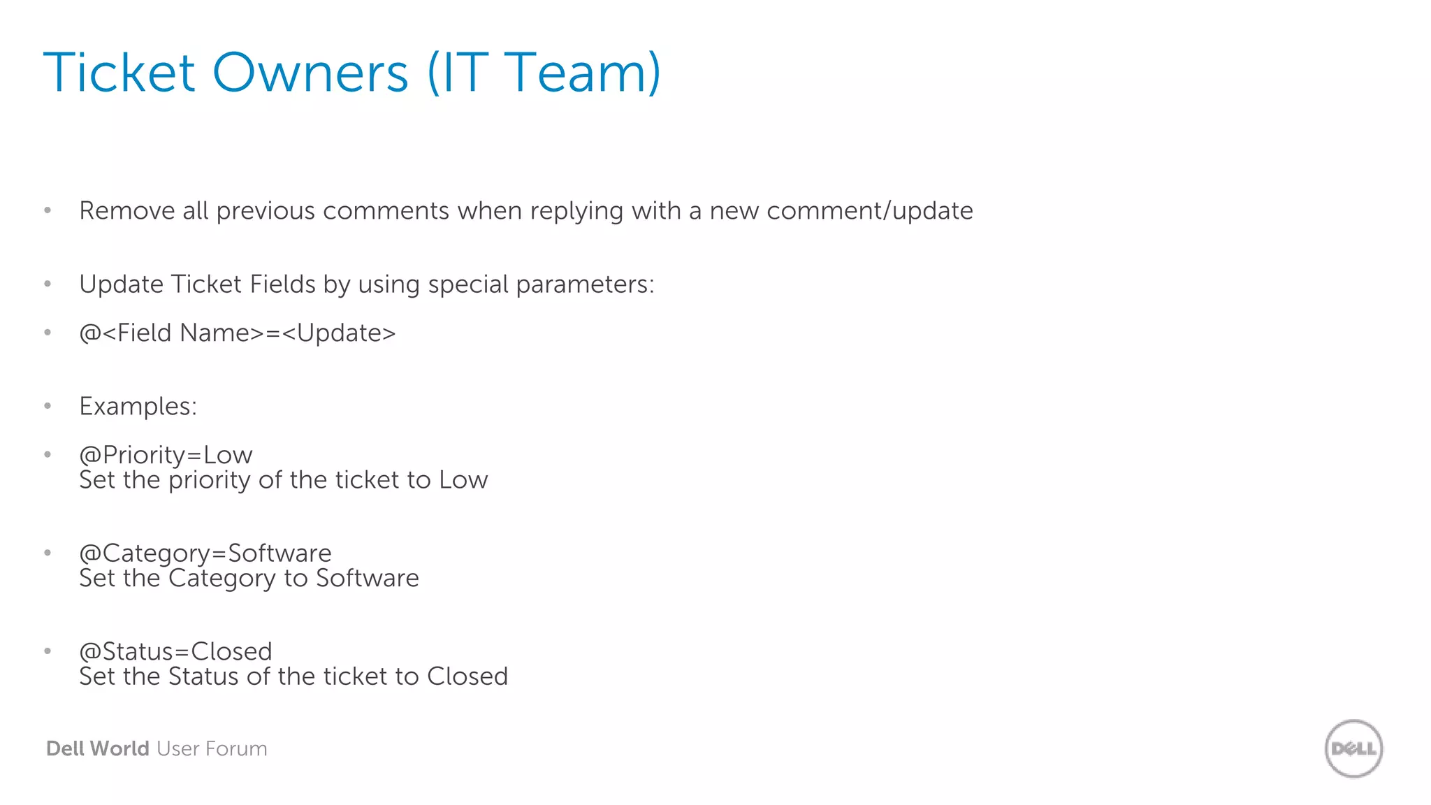 Dell World User Forum
Ticket Owners (IT Team)
• Remove all previous comments when replying with a new comment/update
• Update Ticket Fields by using special parameters:
• @<Field Name>=<Update>
• Examples:
• @Priority=Low
Set the priority of the ticket to Low
• @Category=Software
Set the Category to Software
• @Status=Closed
Set the Status of the ticket to Closed
 
