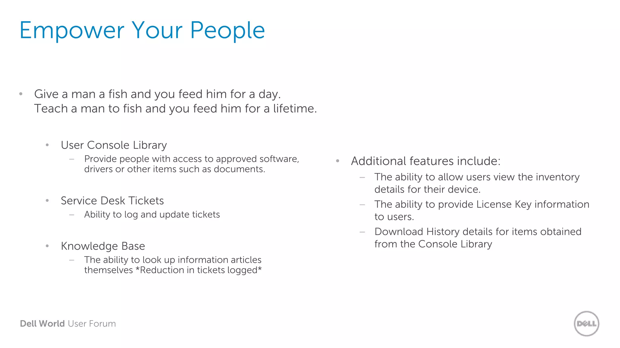 Dell World User Forum
Empower Your People
• Give a man a fish and you feed him for a day.
Teach a man to fish and you feed him for a lifetime.
• User Console Library
– Provide people with access to approved software,
drivers or other items such as documents.
• Service Desk Tickets
– Ability to log and update tickets
• Knowledge Base
– The ability to look up information articles
themselves *Reduction in tickets logged*
• Additional features include:
– The ability to allow users view the inventory
details for their device.
– The ability to provide License Key information
to users.
– Download History details for items obtained
from the Console Library
 
