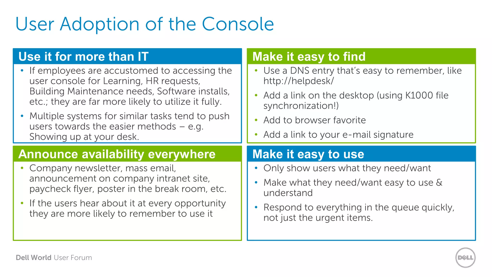 Dell World User Forum
User Adoption of the Console
Use it for more than IT
• If employees are accustomed to accessing the
user console for Learning, HR requests,
Building Maintenance needs, Software installs,
etc.; they are far more likely to utilize it fully.
• Multiple systems for similar tasks tend to push
users towards the easier methods – e.g.
Showing up at your desk.
Make it easy to find
• Use a DNS entry that’s easy to remember, like
http://helpdesk/
• Add a link on the desktop (using K1000 file
synchronization!)
• Add to browser favorite
• Add a link to your e-mail signature
Announce availability everywhere
• Company newsletter, mass email,
announcement on company intranet site,
paycheck flyer, poster in the break room, etc.
• If the users hear about it at every opportunity
they are more likely to remember to use it
Make it easy to use
• Only show users what they need/want
• Make what they need/want easy to use &
understand
• Respond to everything in the queue quickly,
not just the urgent items.
 