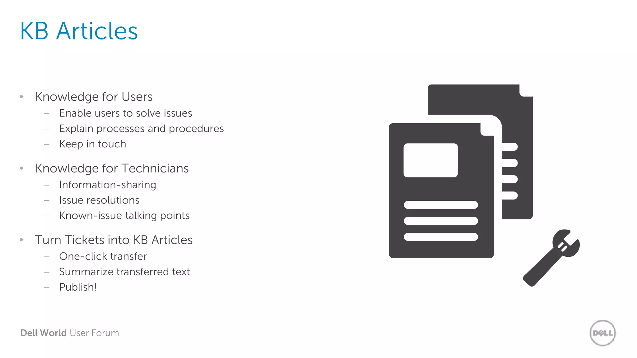 Dell World User Forum
KB Articles
• Knowledge for Users
– Enable users to solve issues
– Explain processes and procedures
– Keep in touch
• Knowledge for Technicians
– Information-sharing
– Issue resolutions
– Known-issue talking points
• Turn Tickets into KB Articles
– One-click transfer
– Summarize transferred text
– Publish!
 