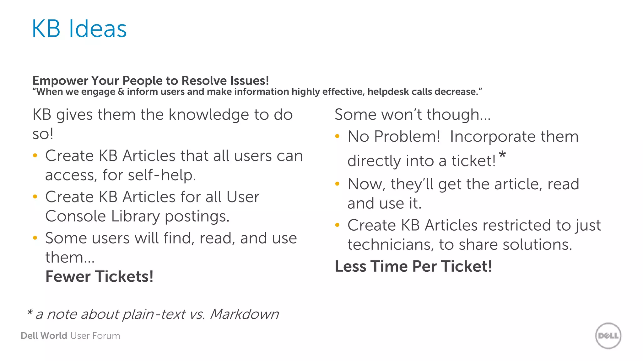Dell World User Forum
Some won’t though…
• No Problem! Incorporate them
directly into a ticket!*
• Now, they’ll get the article, read
and use it.
• Create KB Articles restricted to just
technicians, to share solutions.
Less Time Per Ticket!
KB gives them the knowledge to do
so!
• Create KB Articles that all users can
access, for self-help.
• Create KB Articles for all User
Console Library postings.
• Some users will find, read, and use
them…
Fewer Tickets!
Empower Your People to Resolve Issues!
“When we engage & inform users and make information highly effective, helpdesk calls decrease.”
KB Ideas
* a note about plain-text vs. Markdown
 