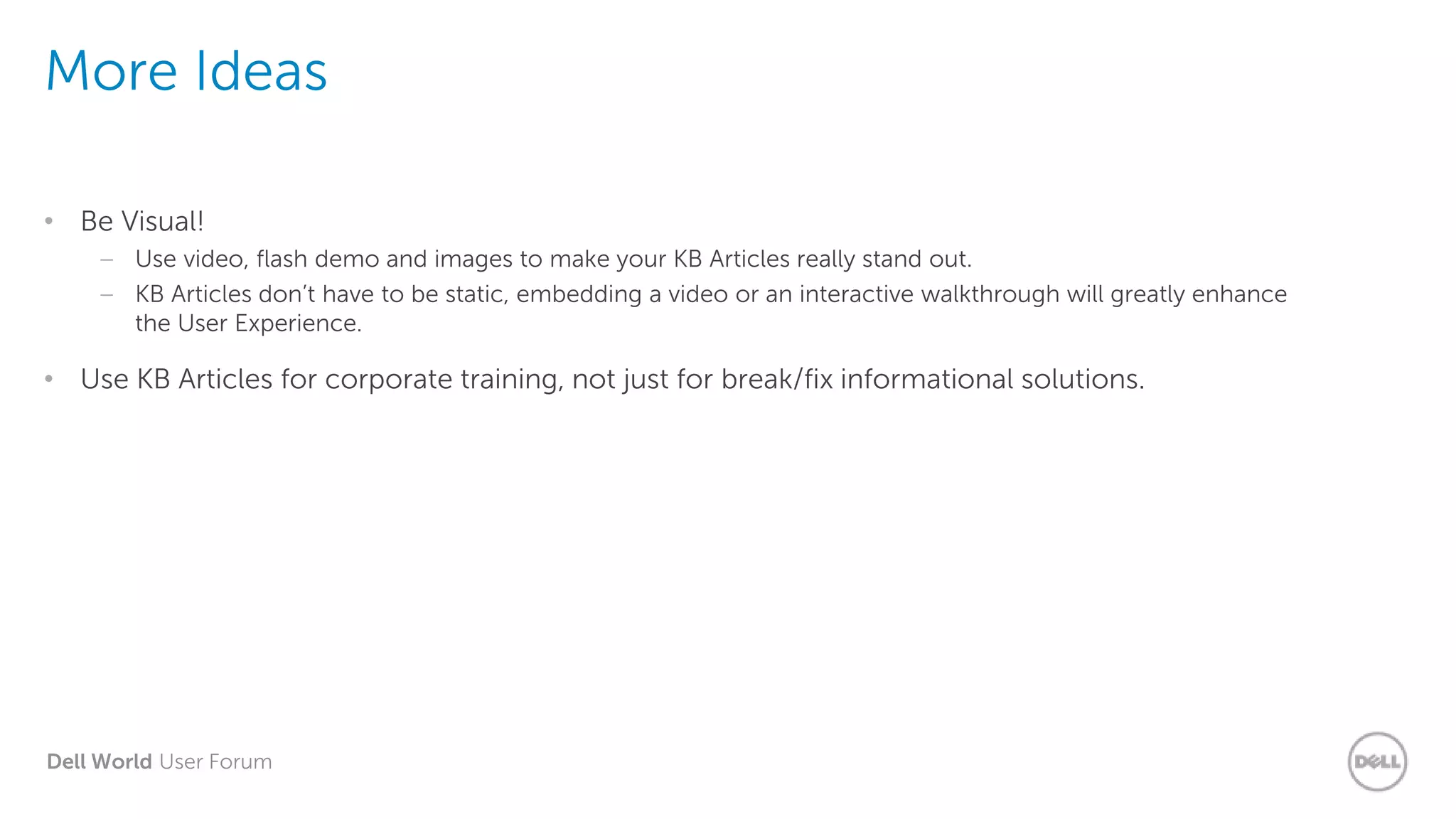 Dell World User Forum
More Ideas
• Be Visual!
– Use video, flash demo and images to make your KB Articles really stand out.
– KB Articles don’t have to be static, embedding a video or an interactive walkthrough will greatly enhance
the User Experience.
• Use KB Articles for corporate training, not just for break/fix informational solutions.
 