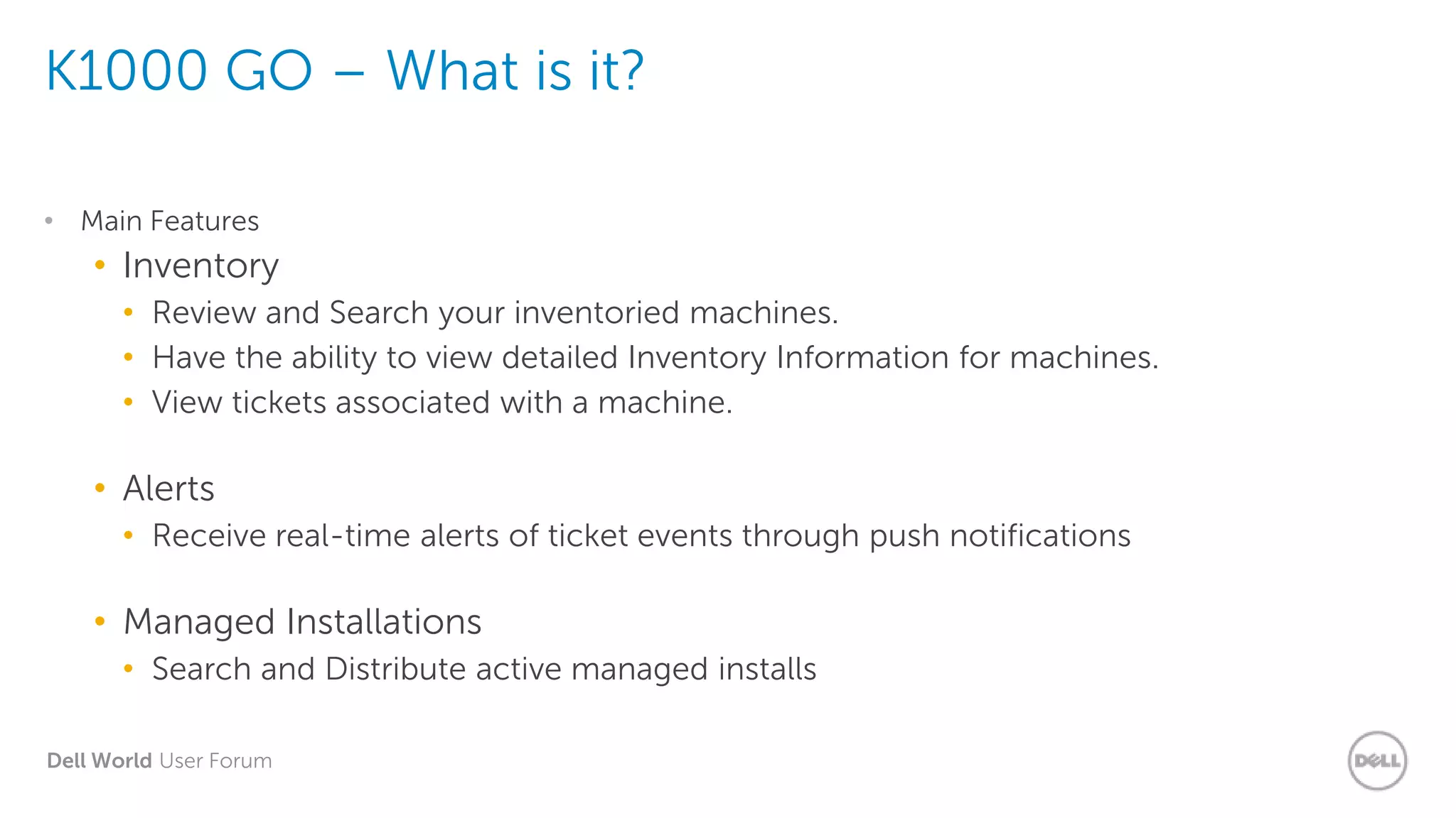 Dell World User Forum
K1000 GO – What is it?
• Main Features
• Inventory
• Review and Search your inventoried machines.
• Have the ability to view detailed Inventory Information for machines.
• View tickets associated with a machine.
• Alerts
• Receive real-time alerts of ticket events through push notifications
• Managed Installations
• Search and Distribute active managed installs
 