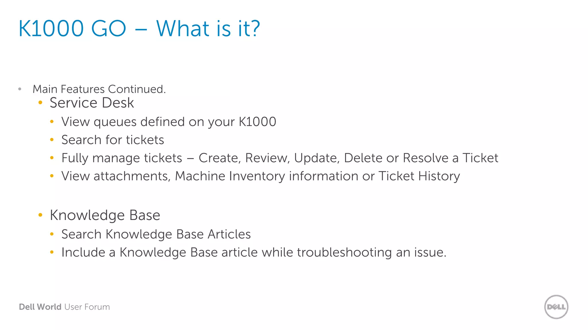 Dell World User Forum
K1000 GO – What is it?
• Main Features Continued.
• Service Desk
• View queues defined on your K1000
• Search for tickets
• Fully manage tickets – Create, Review, Update, Delete or Resolve a Ticket
• View attachments, Machine Inventory information or Ticket History
• Knowledge Base
• Search Knowledge Base Articles
• Include a Knowledge Base article while troubleshooting an issue.
 