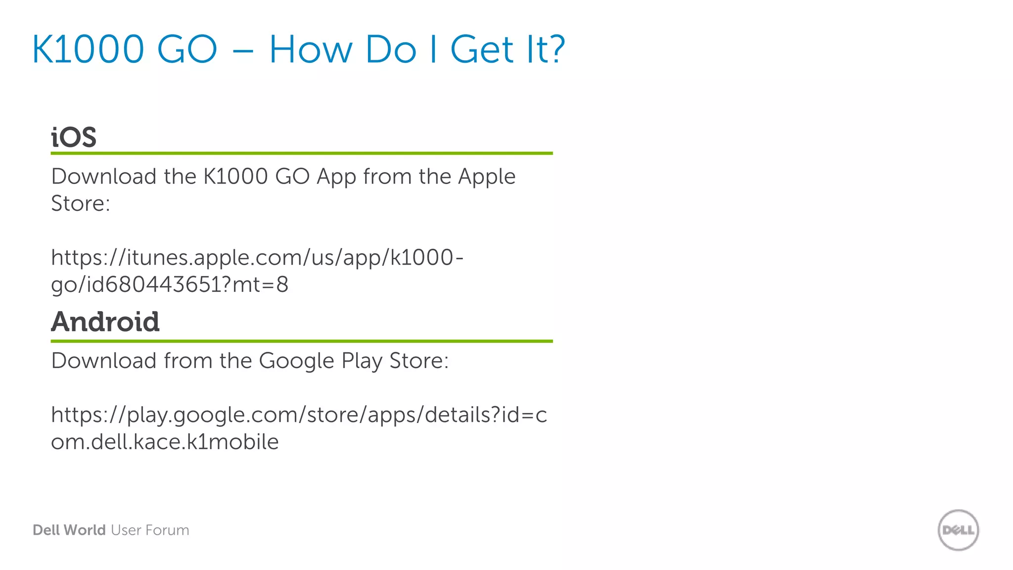 Dell World User Forum
iOS
Download the K1000 GO App from the Apple
Store:
https://itunes.apple.com/us/app/k1000-
go/id680443651?mt=8
Android
Download from the Google Play Store:
https://play.google.com/store/apps/details?id=c
om.dell.kace.k1mobile
K1000 GO – How Do I Get It?
 