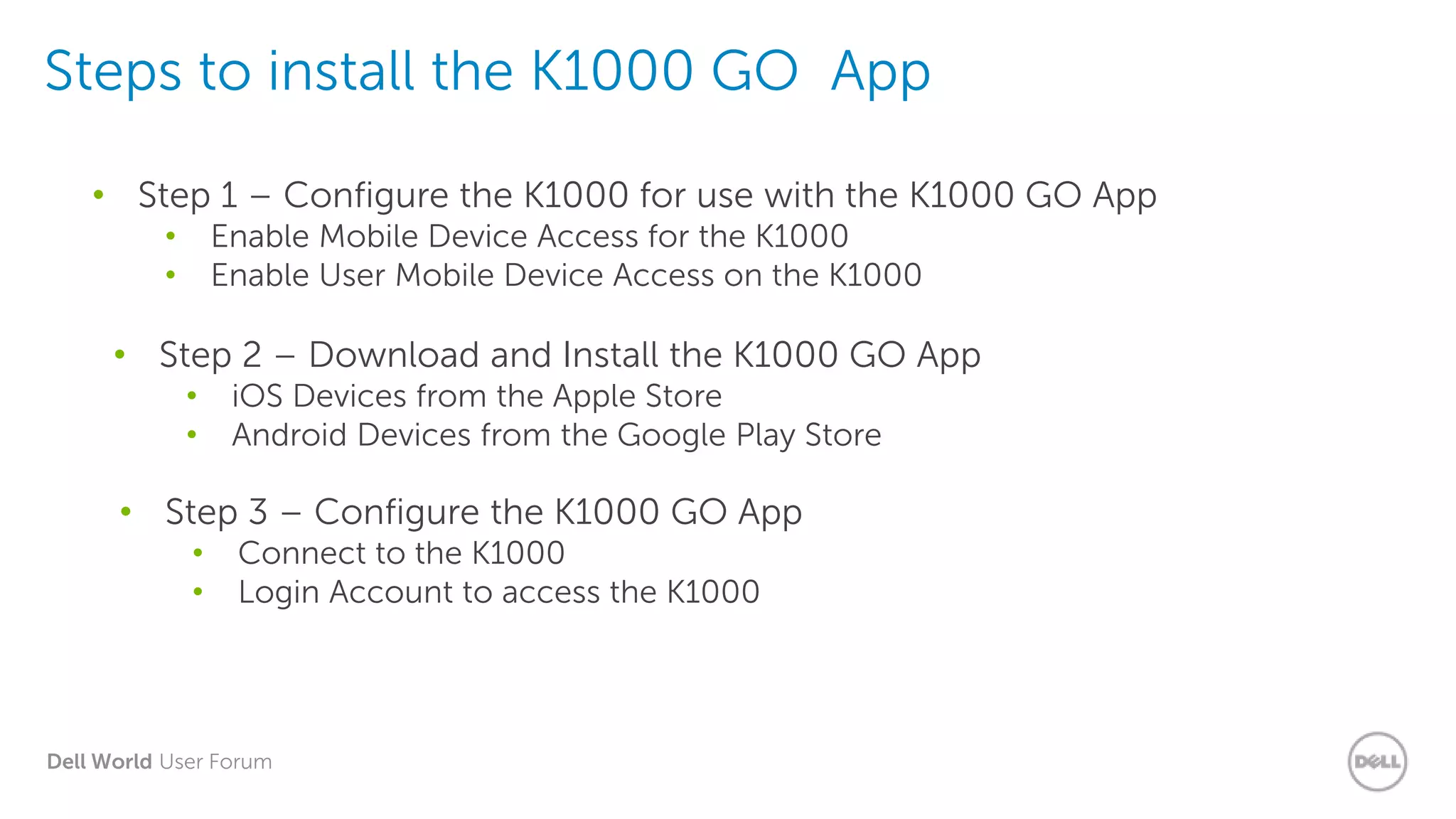Dell World User Forum
Steps to install the K1000 GO App
• Step 1 – Configure the K1000 for use with the K1000 GO App
• Enable Mobile Device Access for the K1000
• Enable User Mobile Device Access on the K1000
• Step 2 – Download and Install the K1000 GO App
• iOS Devices from the Apple Store
• Android Devices from the Google Play Store
• Step 3 – Configure the K1000 GO App
• Connect to the K1000
• Login Account to access the K1000
 