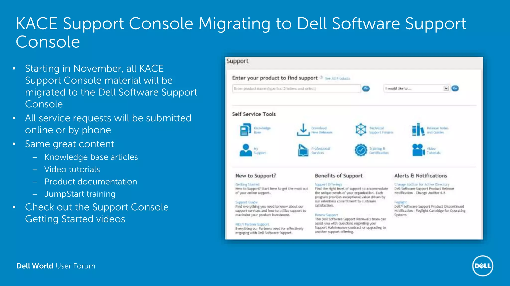 Dell World User Forum
KACE Support Console Migrating to Dell Software Support
Console
• Starting in November, all KACE
Support Console material will be
migrated to the Dell Software Support
Console
• All service requests will be submitted
online or by phone
• Same great content
– Knowledge base articles
– Video tutorials
– Product documentation
– JumpStart training
• Check out the Support Console
Getting Started videos
 