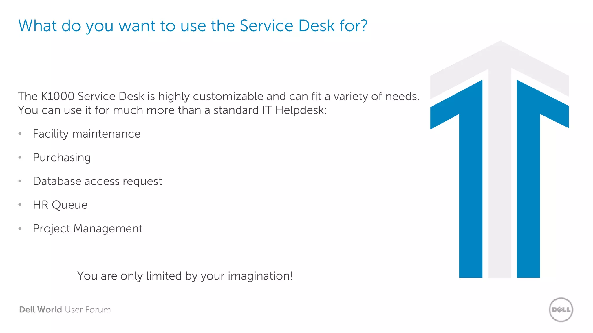 Dell World User Forum
What do you want to use the Service Desk for?
The K1000 Service Desk is highly customizable and can fit a variety of needs.
You can use it for much more than a standard IT Helpdesk:
• Facility maintenance
• Purchasing
• Database access request
• HR Queue
• Project Management
You are only limited by your imagination!
 