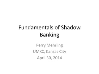 Fundamentals of Shadow
Banking
Perry Mehrling
UMKC, Kansas City
April 30, 2014
 
