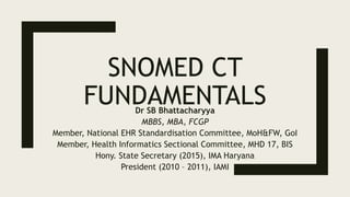 SNOMED CT
FUNDAMENTALS
Dr SB Bhattacharyya
MBBS, MBA, FCGP
Member, National EHR Standardisation Committee, MoH&FW, GoI
Member, IMA Standing Committee for IT, IMA Headquarters
Member, Health Informatics Sectional Committee, MHD 17, BIS
President (2010 – 2011), IAMI
 