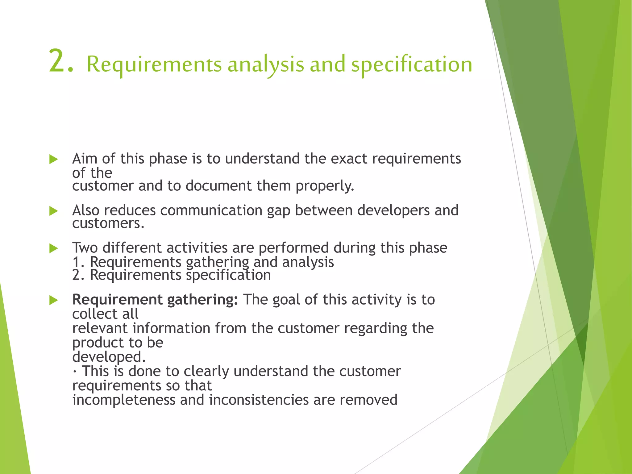 2. Requirements analysis andspecification
 Aim of this phase is to understand the exact requirements
of the
customer and to document them properly.
 Also reduces communication gap between developers and
customers.
 Two different activities are performed during this phase
1. Requirements gathering and analysis
2. Requirements specification
 Requirement gathering: The goal of this activity is to
collect all
relevant information from the customer regarding the
product to be
developed.
· This is done to clearly understand the customer
requirements so that
incompleteness and inconsistencies are removed
 